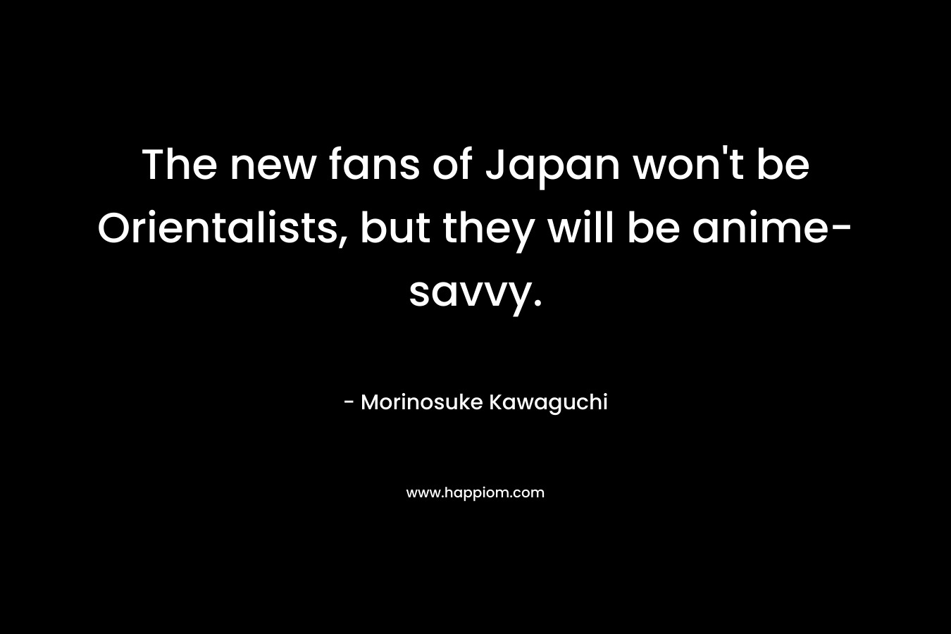 The new fans of Japan won’t be Orientalists, but they will be anime-savvy. – Morinosuke Kawaguchi