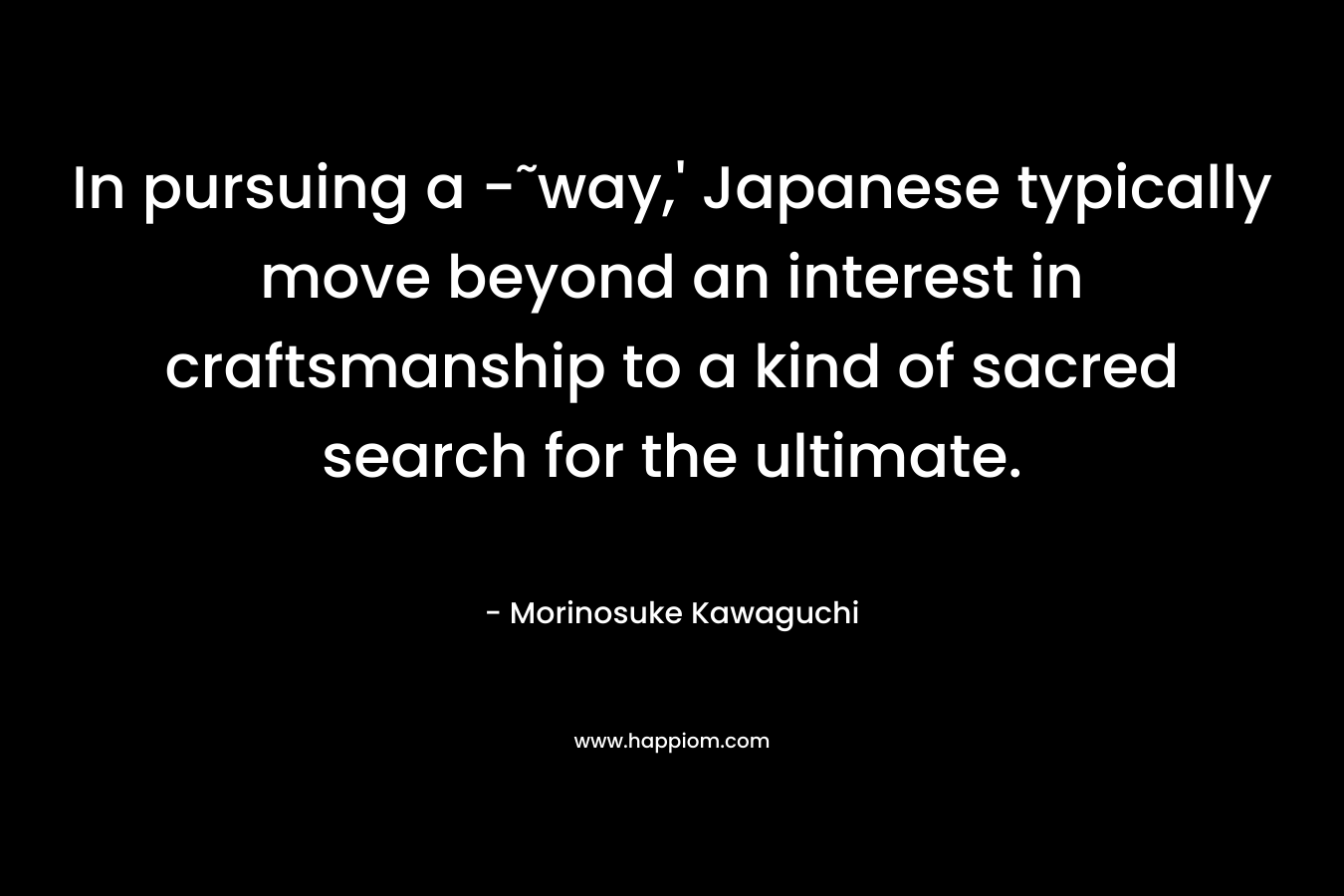 In pursuing a -˜way,’ Japanese typically move beyond an interest in craftsmanship to a kind of sacred search for the ultimate. – Morinosuke Kawaguchi