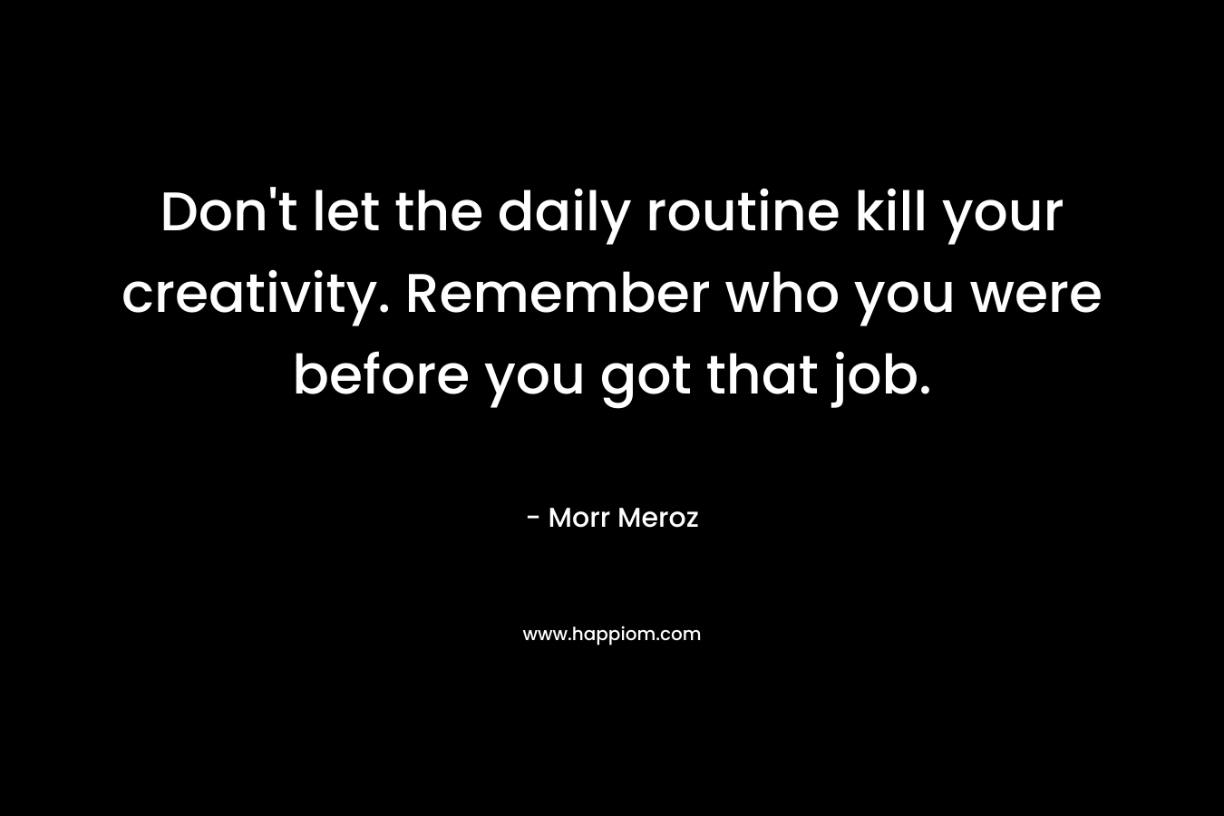 Don't let the daily routine kill your creativity. Remember who you were before you got that job.
