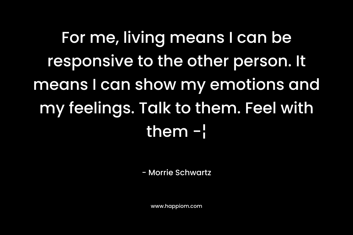 For me, living means I can be responsive to the other person. It means I can show my emotions and my feelings. Talk to them. Feel with them -¦ – Morrie Schwartz