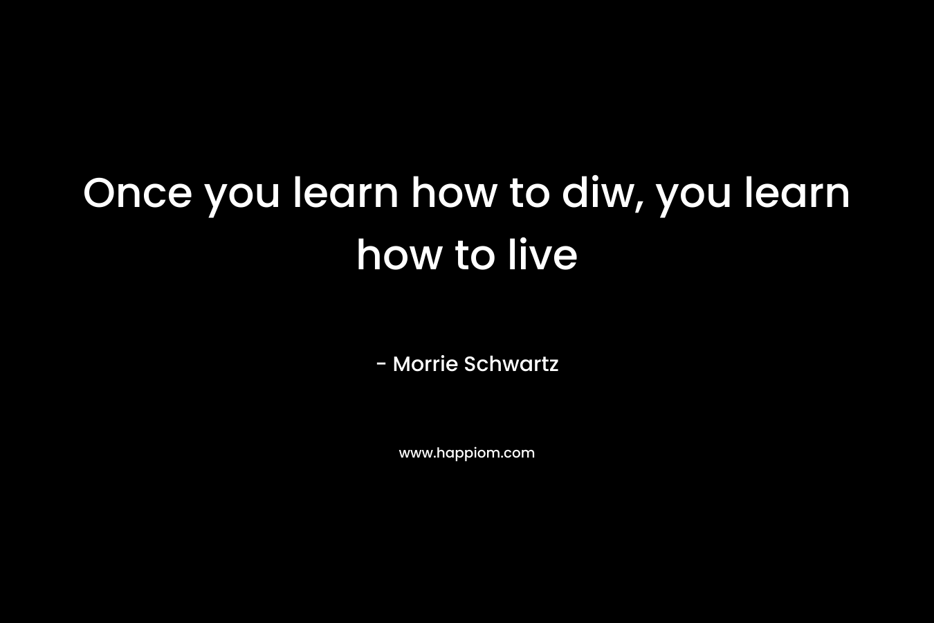Once you learn how to diw, you learn how to live – Morrie Schwartz