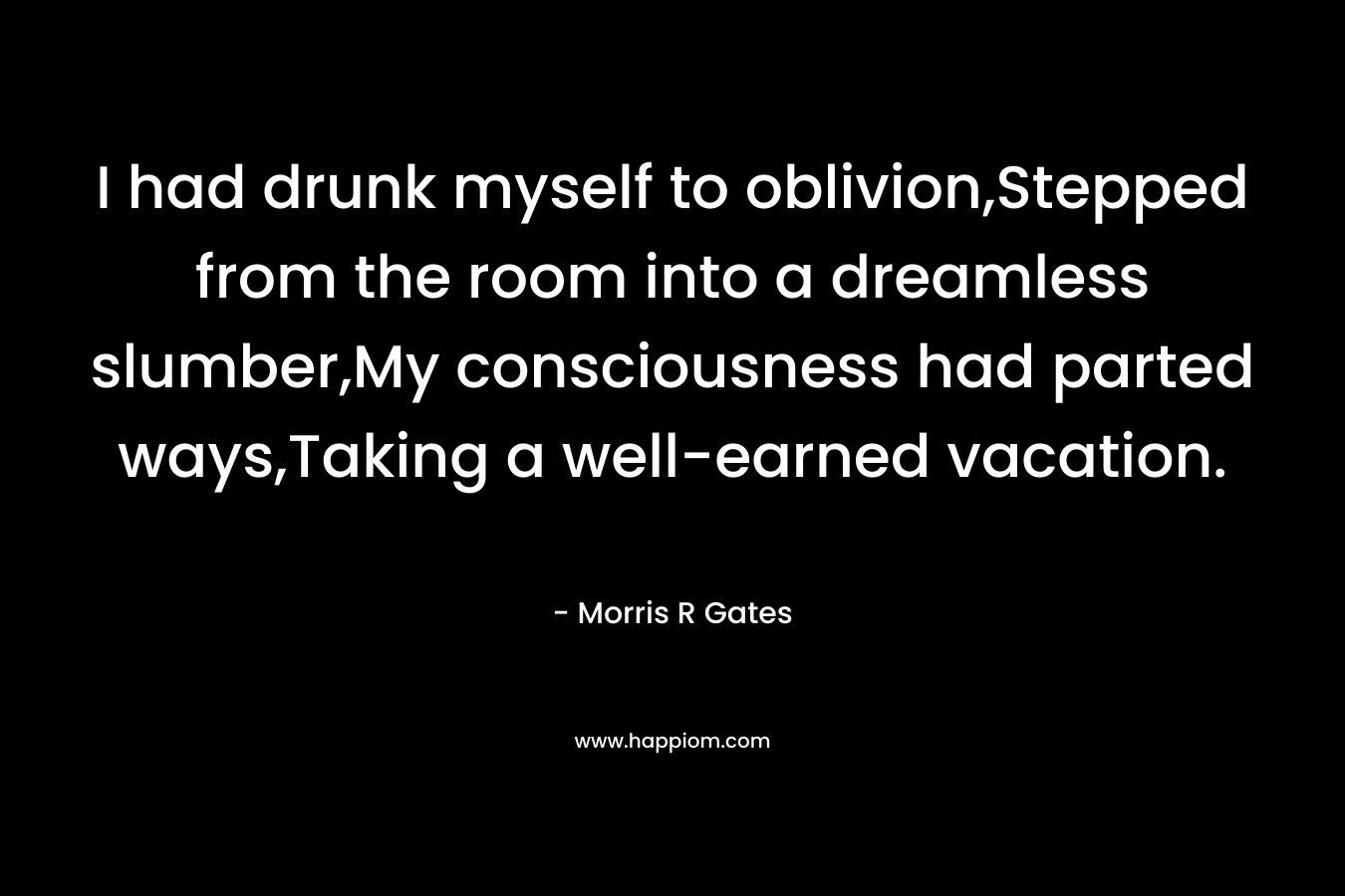 I had drunk myself to oblivion,Stepped from the room into a dreamless slumber,My consciousness had parted ways,Taking a well-earned vacation. – Morris R Gates