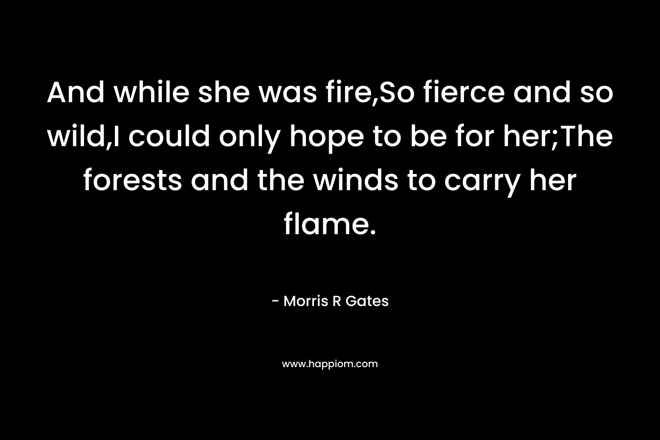 And while she was fire,So fierce and so wild,I could only hope to be for her;The forests and the winds to carry her flame.