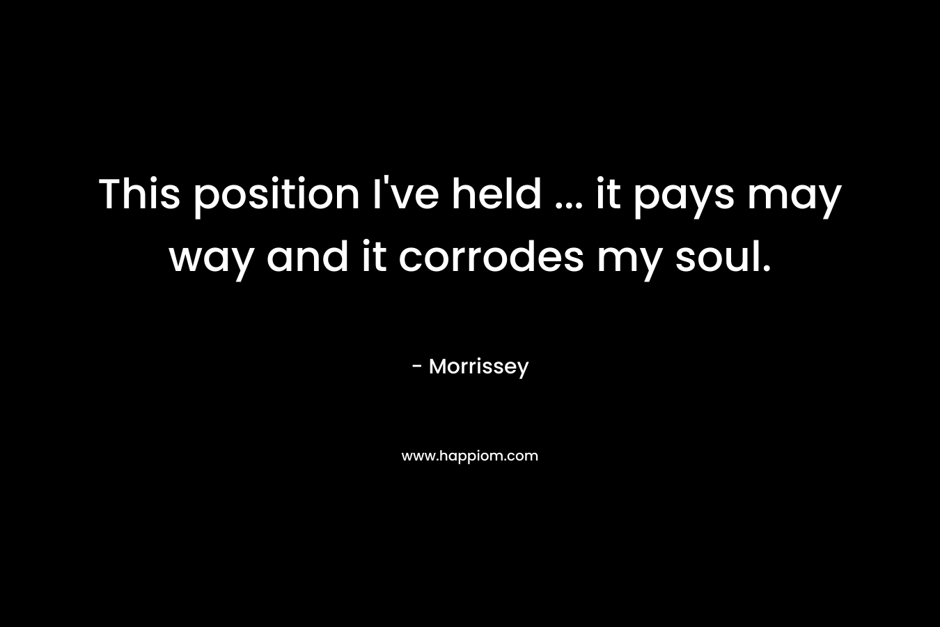 This position I’ve held … it pays may way and it corrodes my soul. – Morrissey