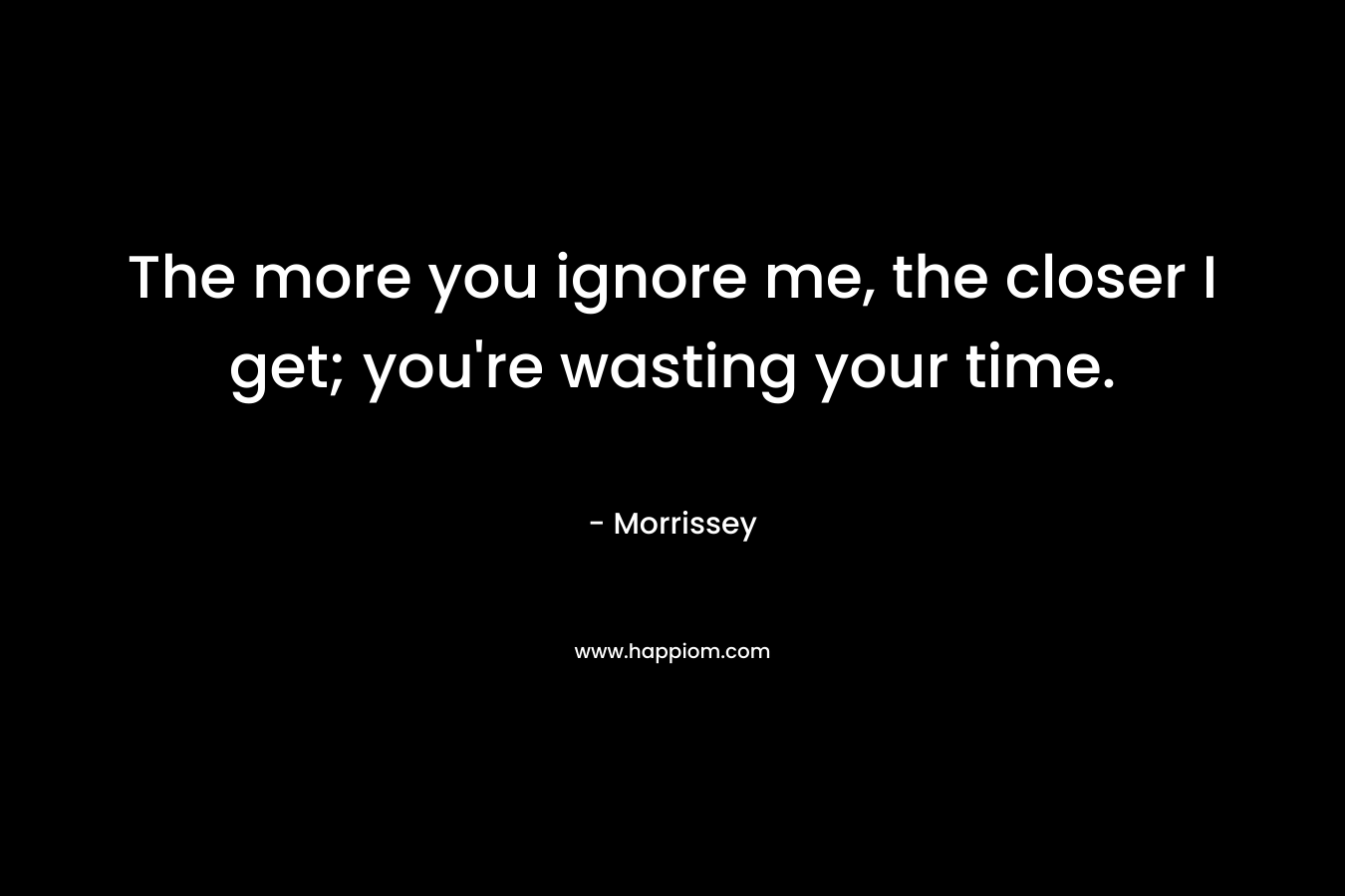 The more you ignore me, the closer I get; you're wasting your time.