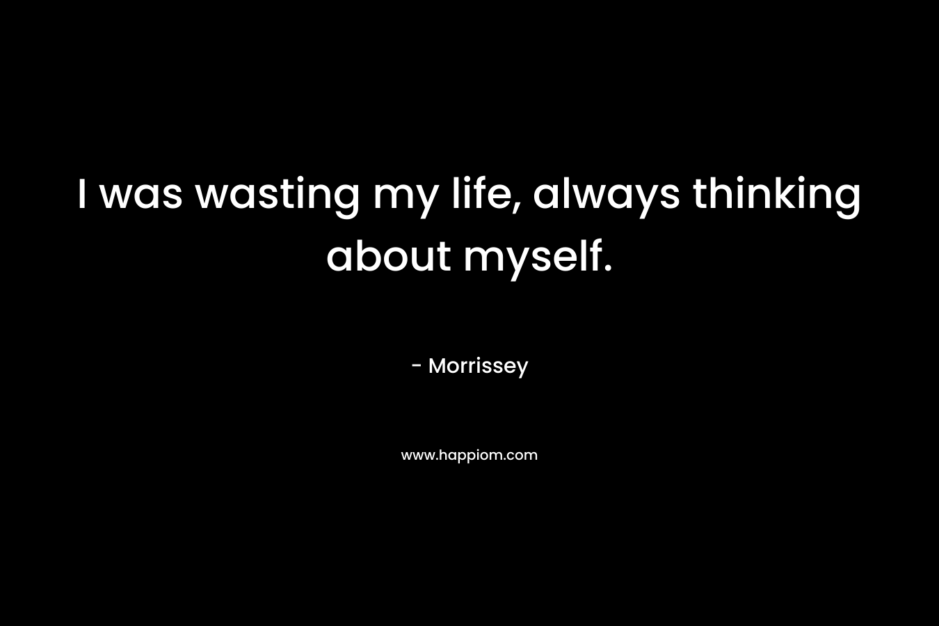 I was wasting my life, always thinking about myself.