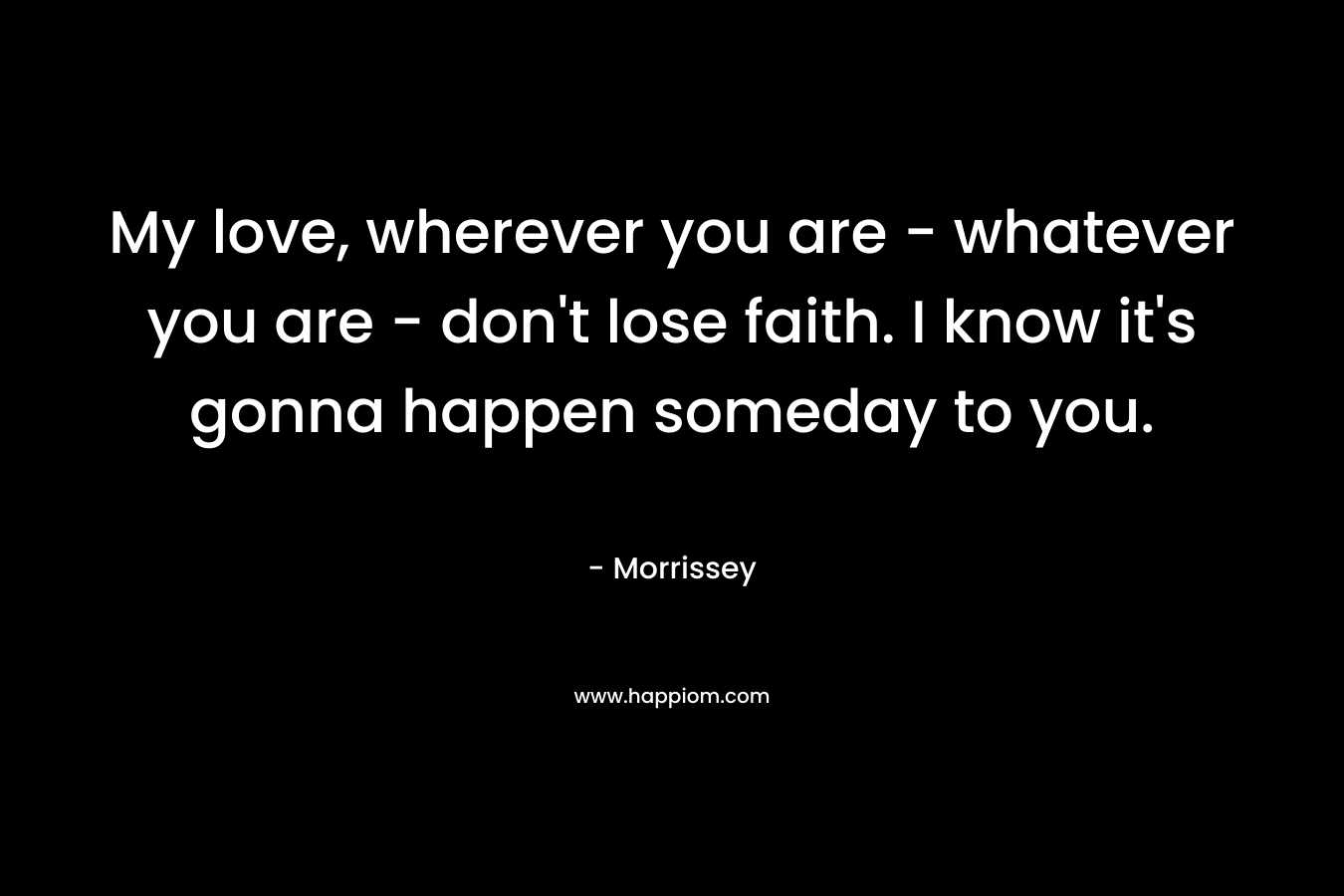 My love, wherever you are - whatever you are - don't lose faith. I know it's gonna happen someday to you.