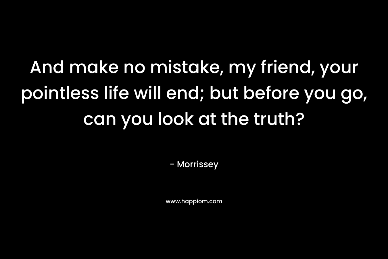 And make no mistake, my friend, your pointless life will end; but before you go, can you look at the truth?