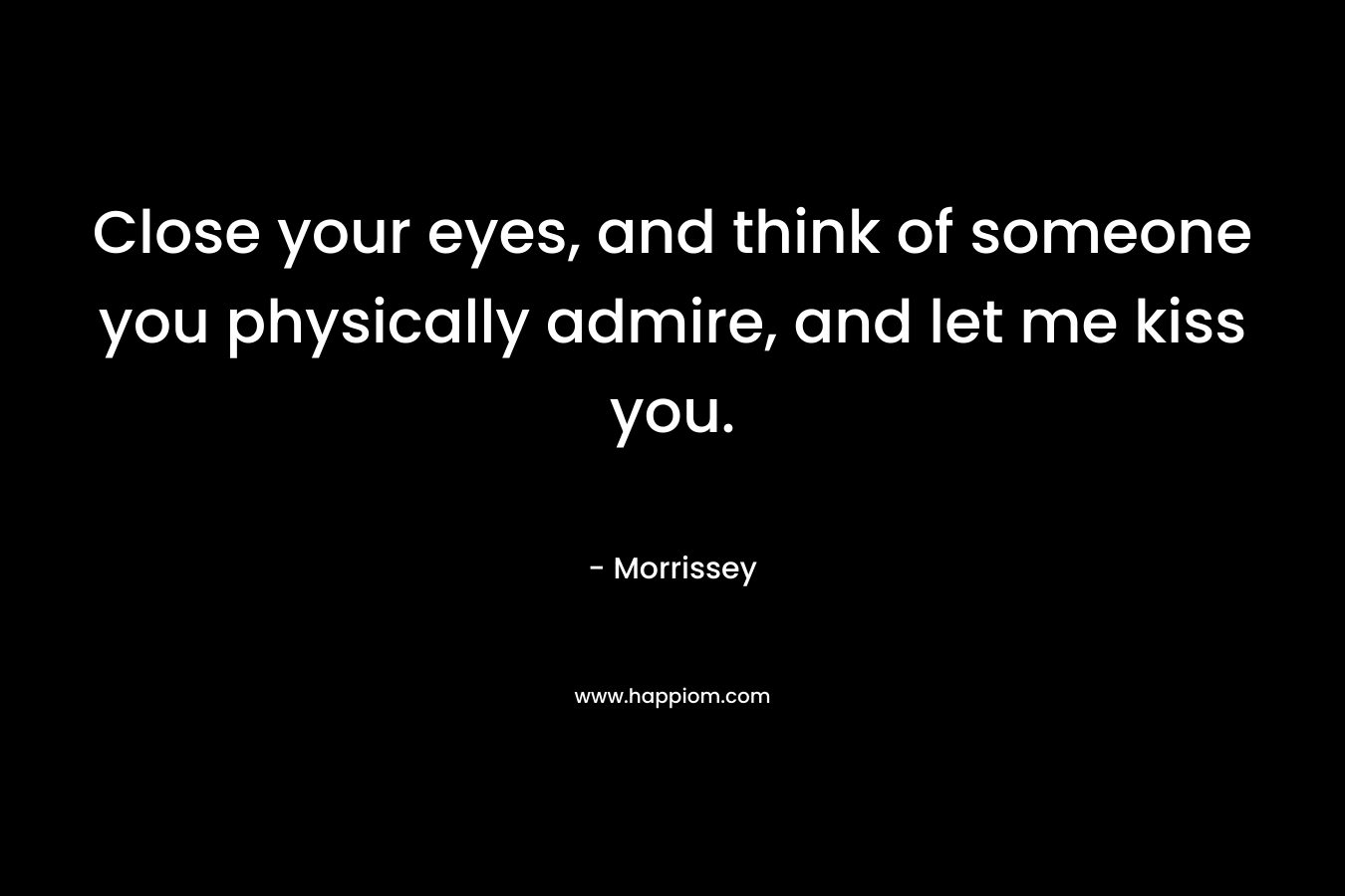 Close your eyes, and think of someone you physically admire, and let me kiss you.