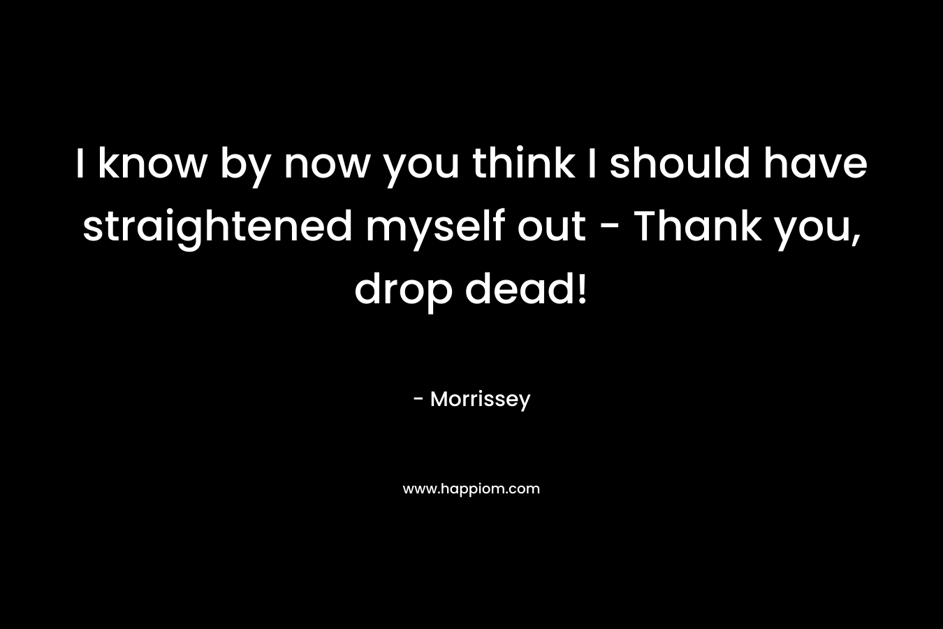 I know by now you think I should have straightened myself out – Thank you, drop dead! – Morrissey