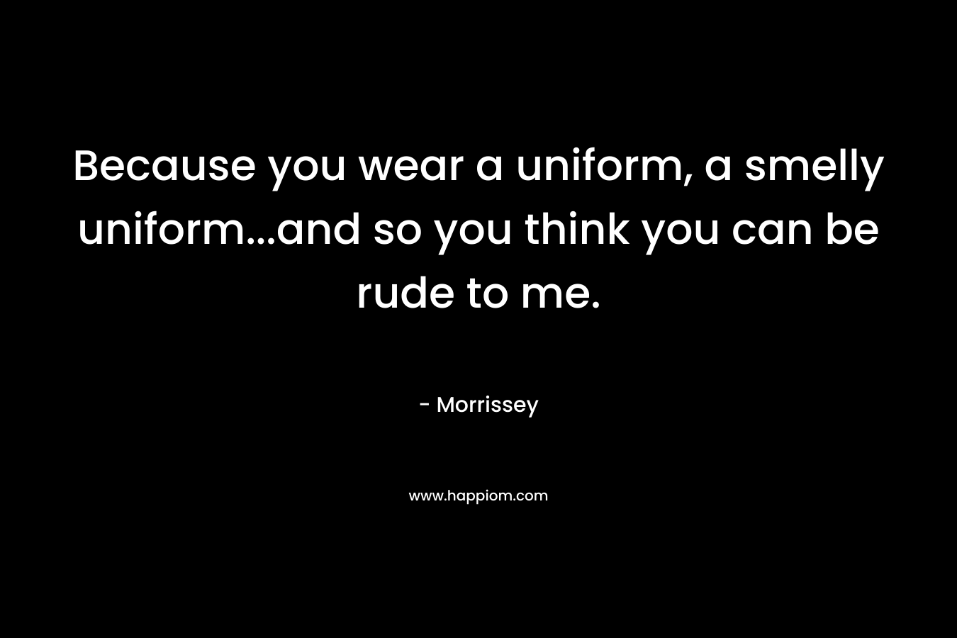 Because you wear a uniform, a smelly uniform…and so you think you can be rude to me. – Morrissey