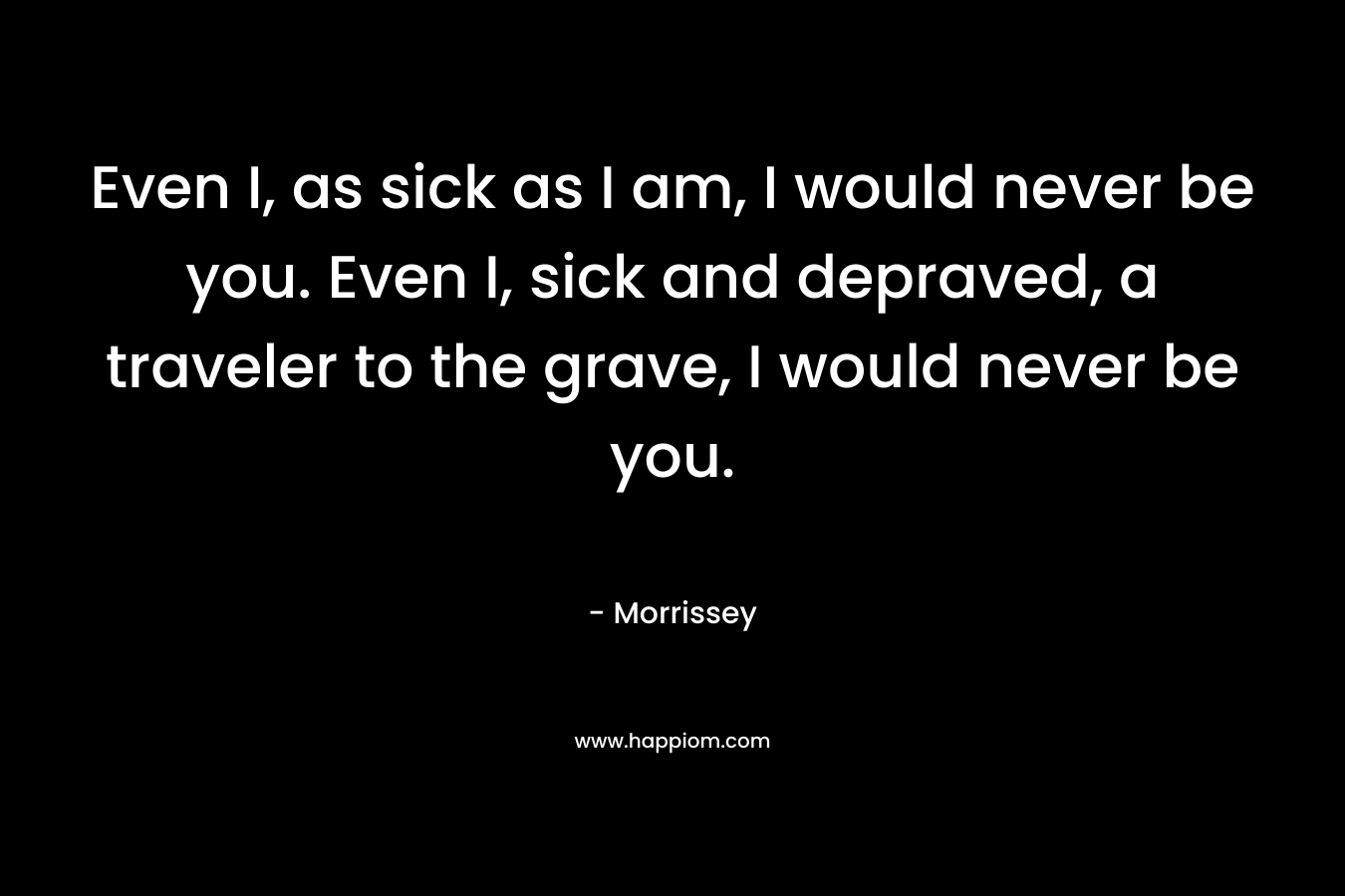 Even I, as sick as I am, I would never be you. Even I, sick and depraved, a traveler to the grave, I would never be you. – Morrissey