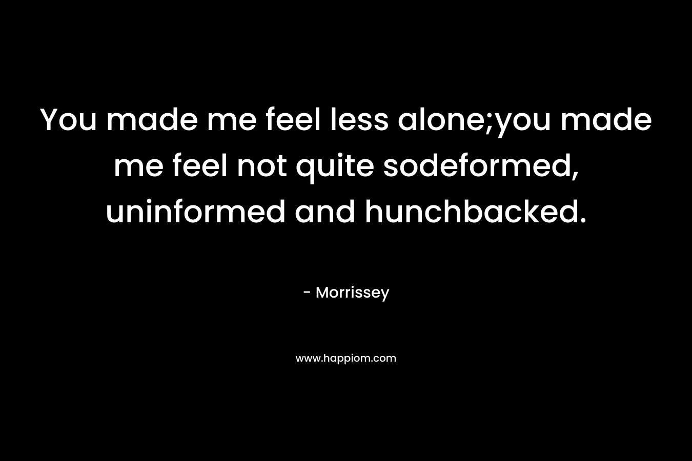 You made me feel less alone;you made me feel not quite sodeformed, uninformed and hunchbacked. – Morrissey