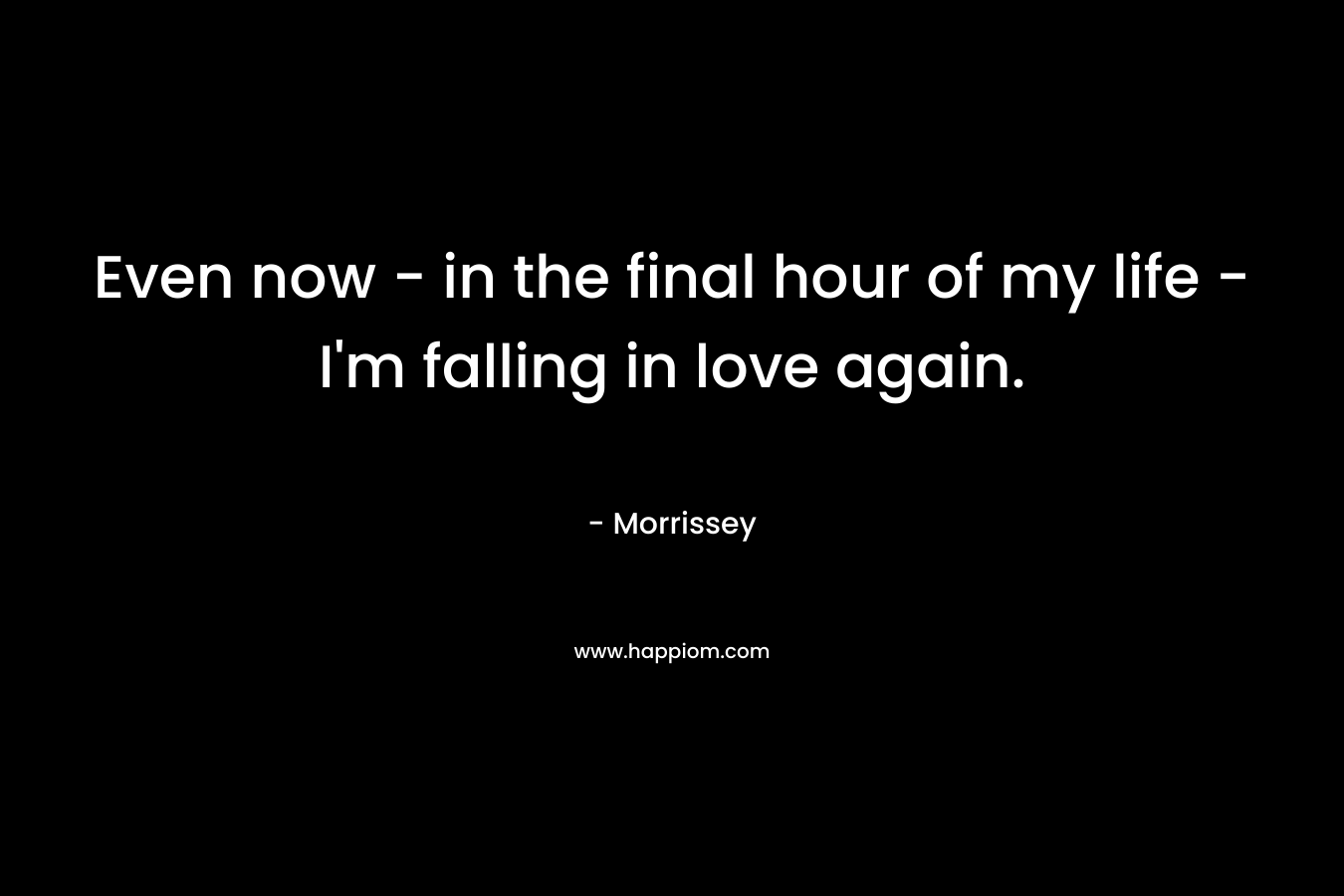 Even now – in the final hour of my life -I’m falling in love again. – Morrissey