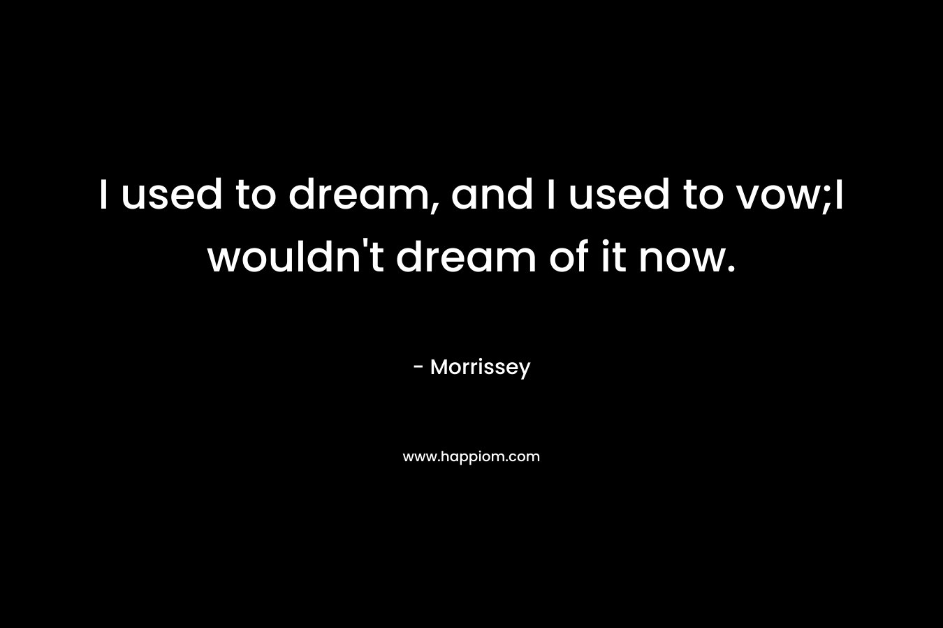 I used to dream, and I used to vow;I wouldn’t dream of it now. – Morrissey