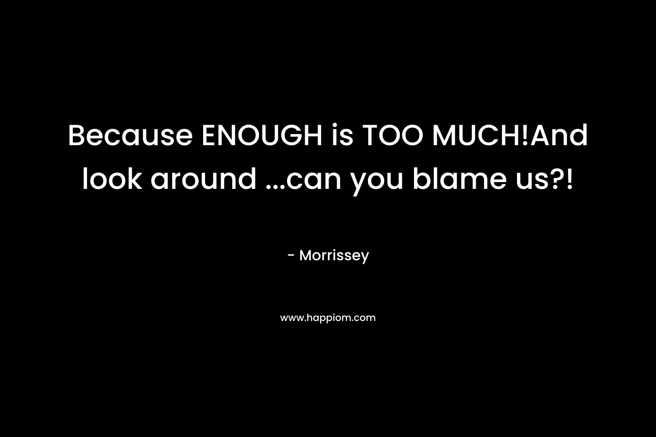 Because ENOUGH is TOO MUCH!And look around …can you blame us?! – Morrissey