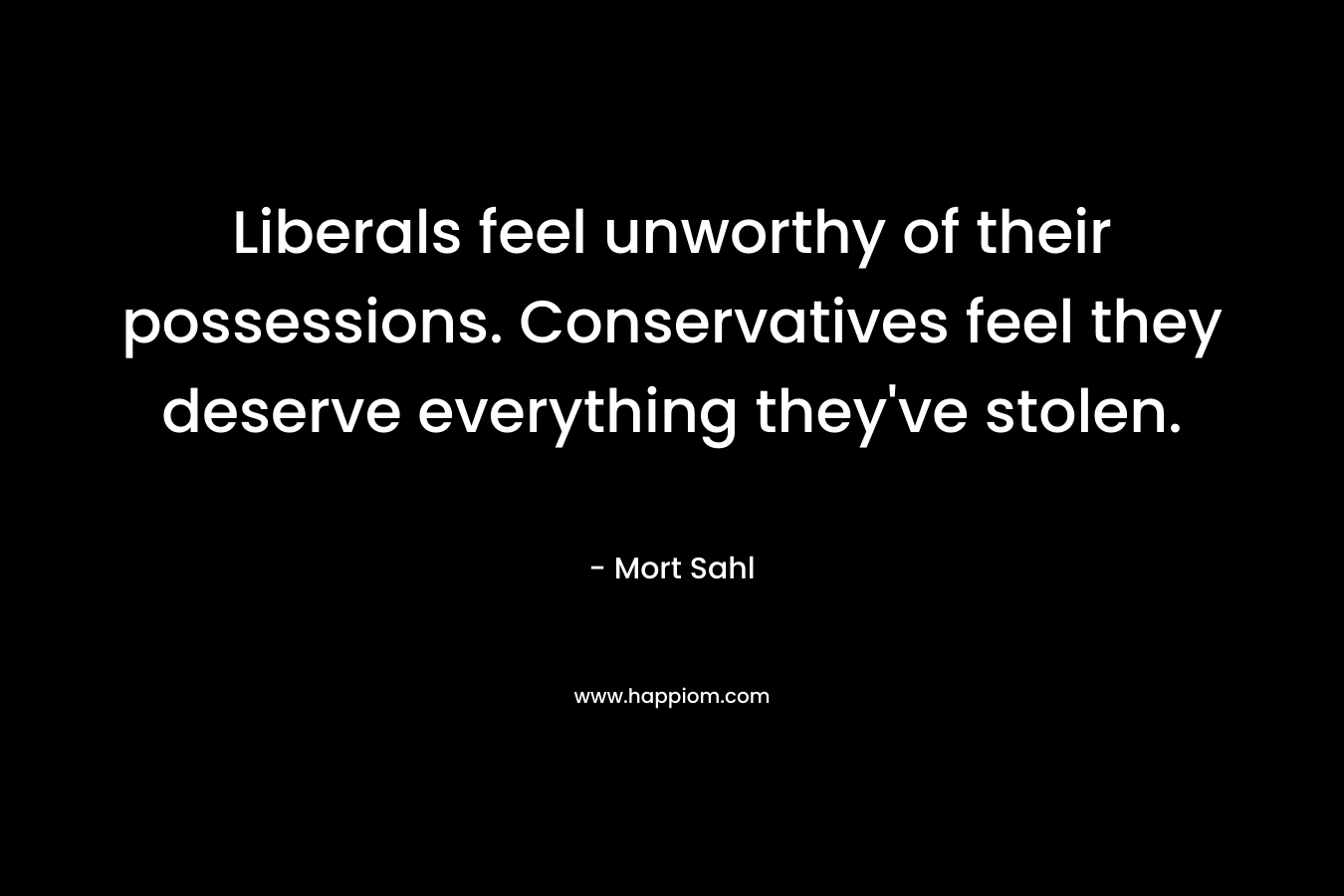 Liberals feel unworthy of their possessions. Conservatives feel they deserve everything they’ve stolen. – Mort Sahl