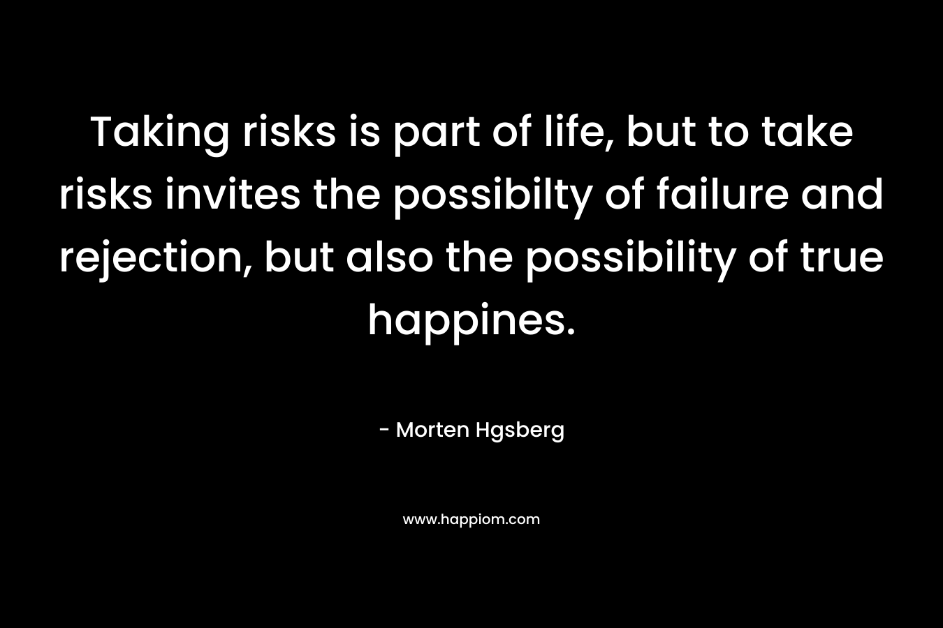 Taking risks is part of life, but to take risks invites the possibilty of failure and rejection, but also the possibility of true happines. – Morten Hgsberg