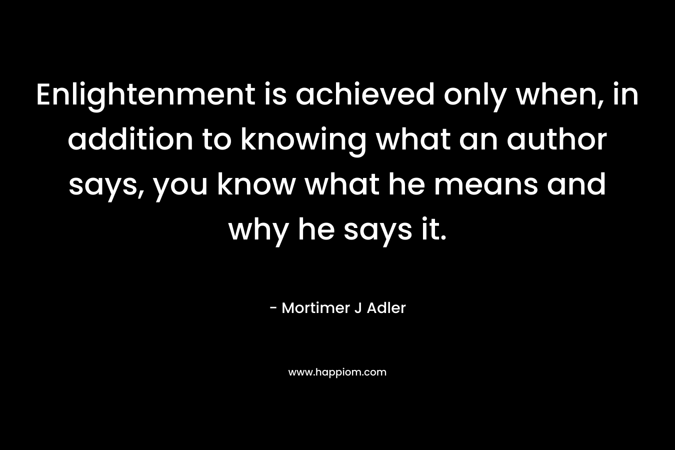Enlightenment is achieved only when, in addition to knowing what an author says, you know what he means and why he says it. – Mortimer J Adler