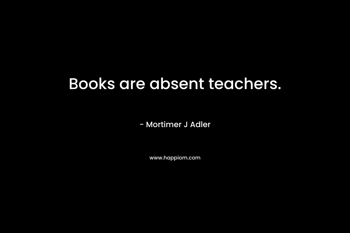 Books are absent teachers. – Mortimer J Adler