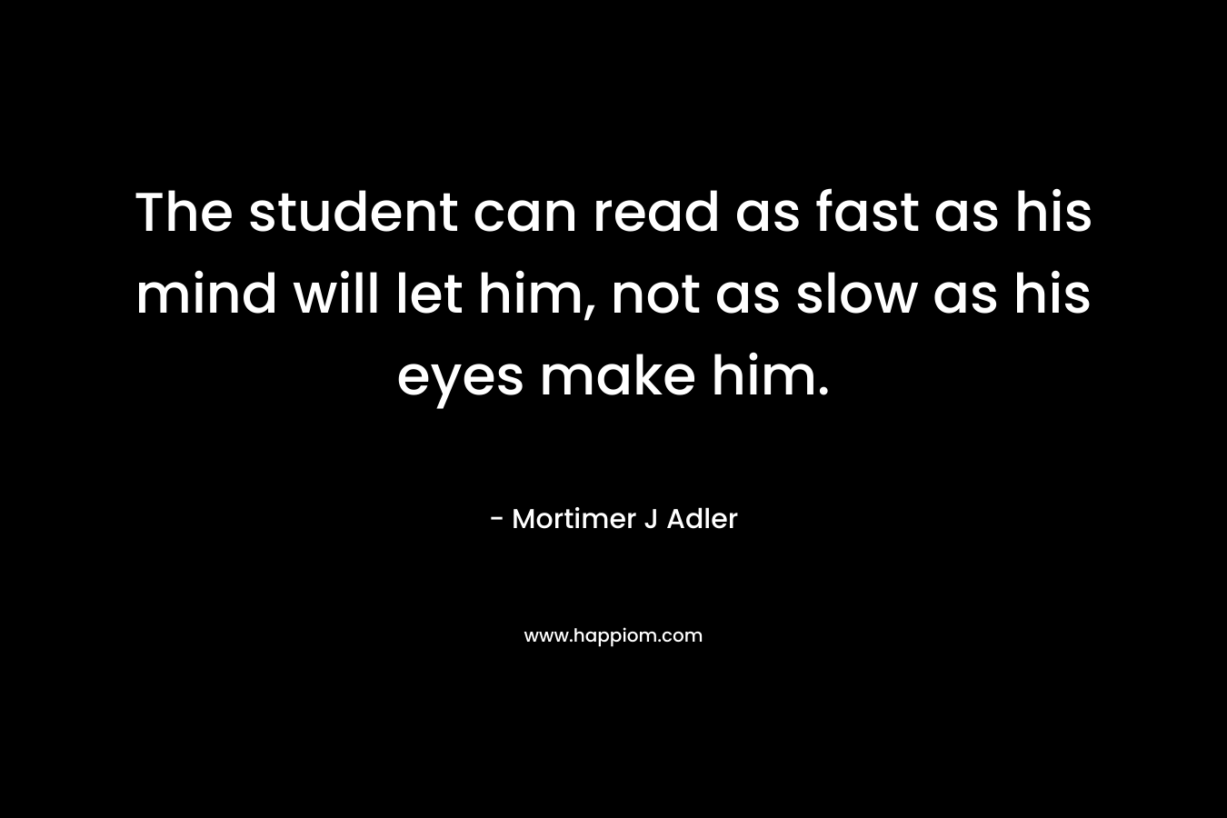 The student can read as fast as his mind will let him, not as slow as his eyes make him. – Mortimer J Adler