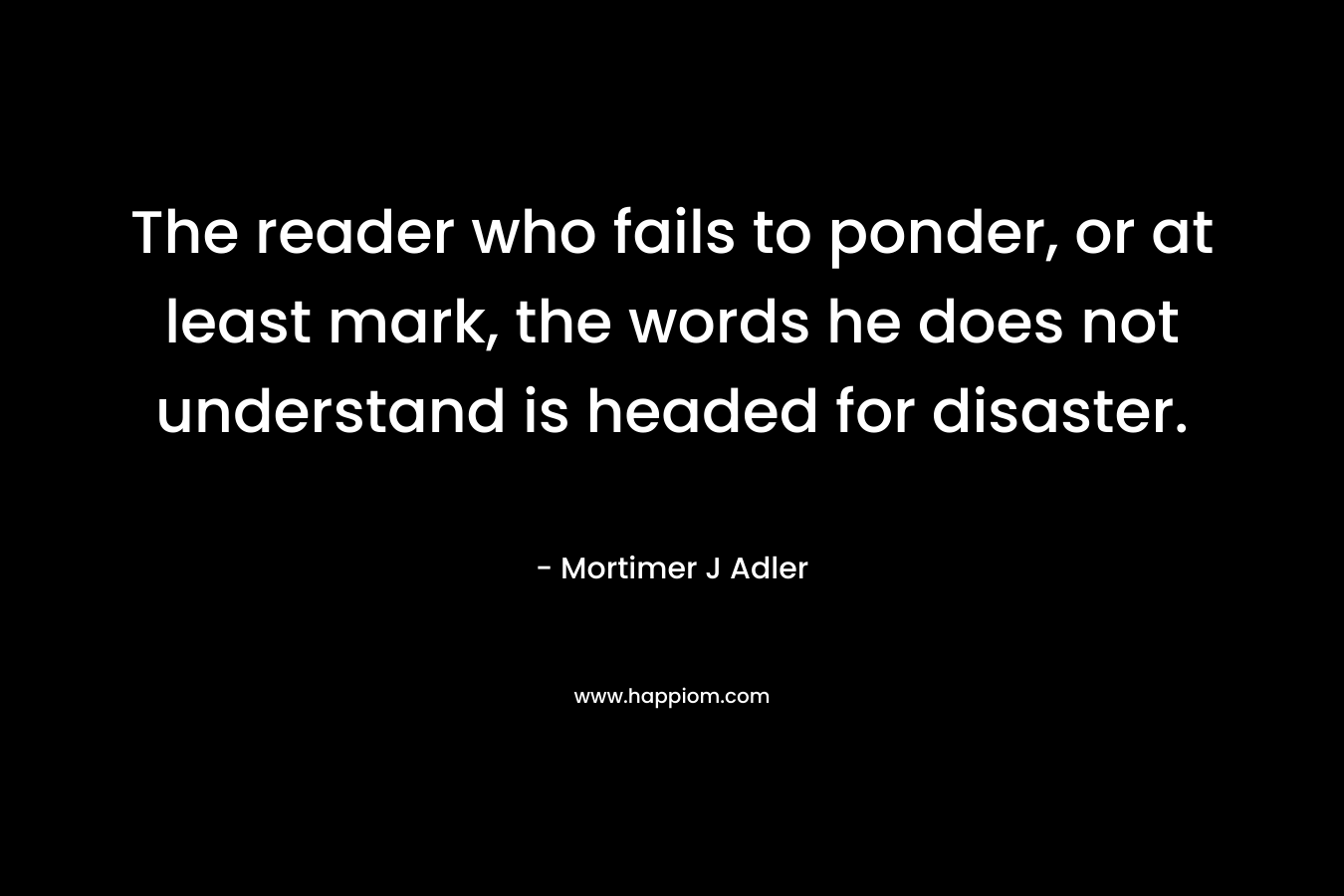 The reader who fails to ponder, or at least mark, the words he does not understand is headed for disaster. – Mortimer J Adler