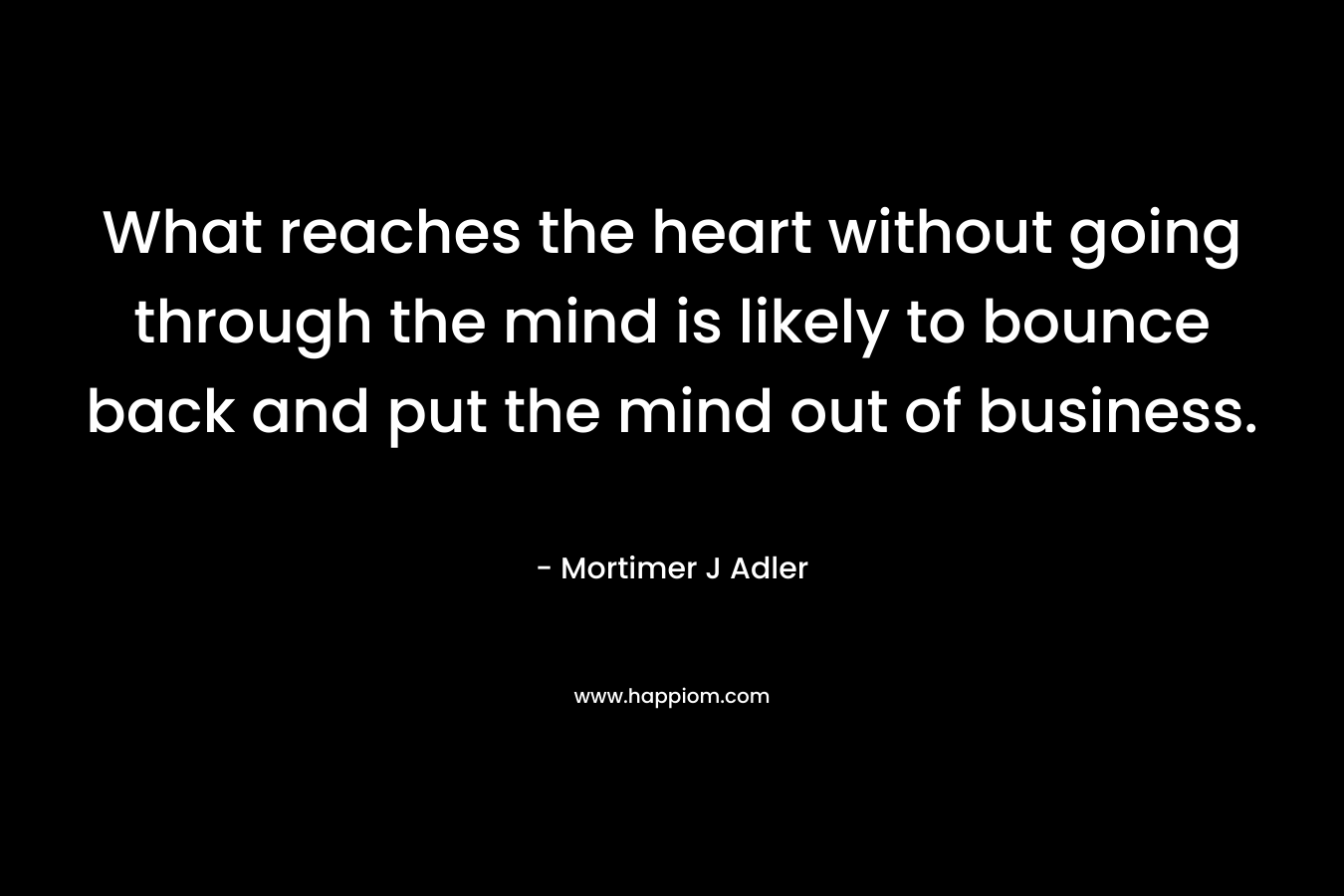 What reaches the heart without going through the mind is likely to bounce back and put the mind out of business.