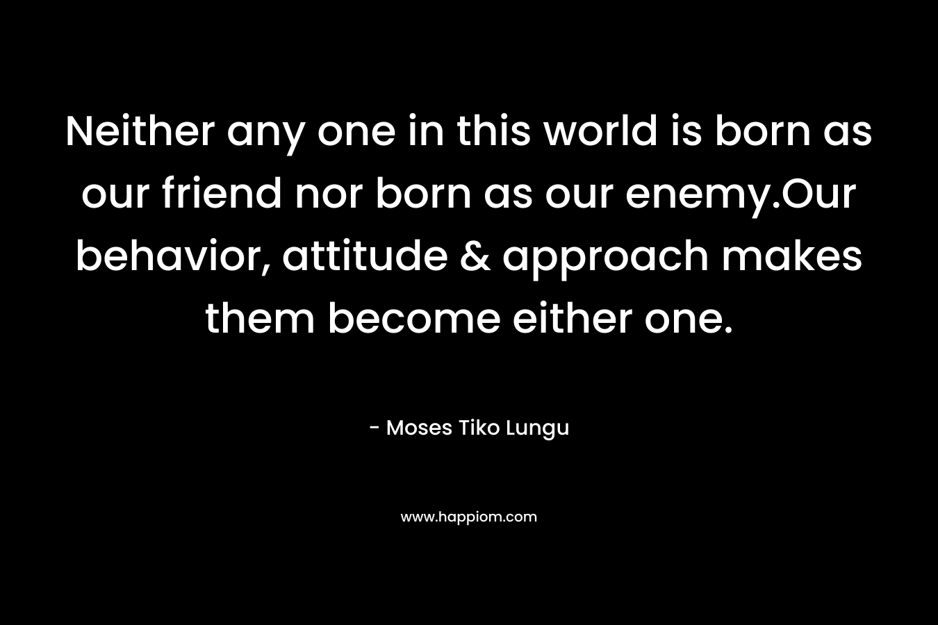 Neither any one in this world is born as our friend nor born as our enemy.Our behavior, attitude & approach makes them become either one. – Moses Tiko Lungu