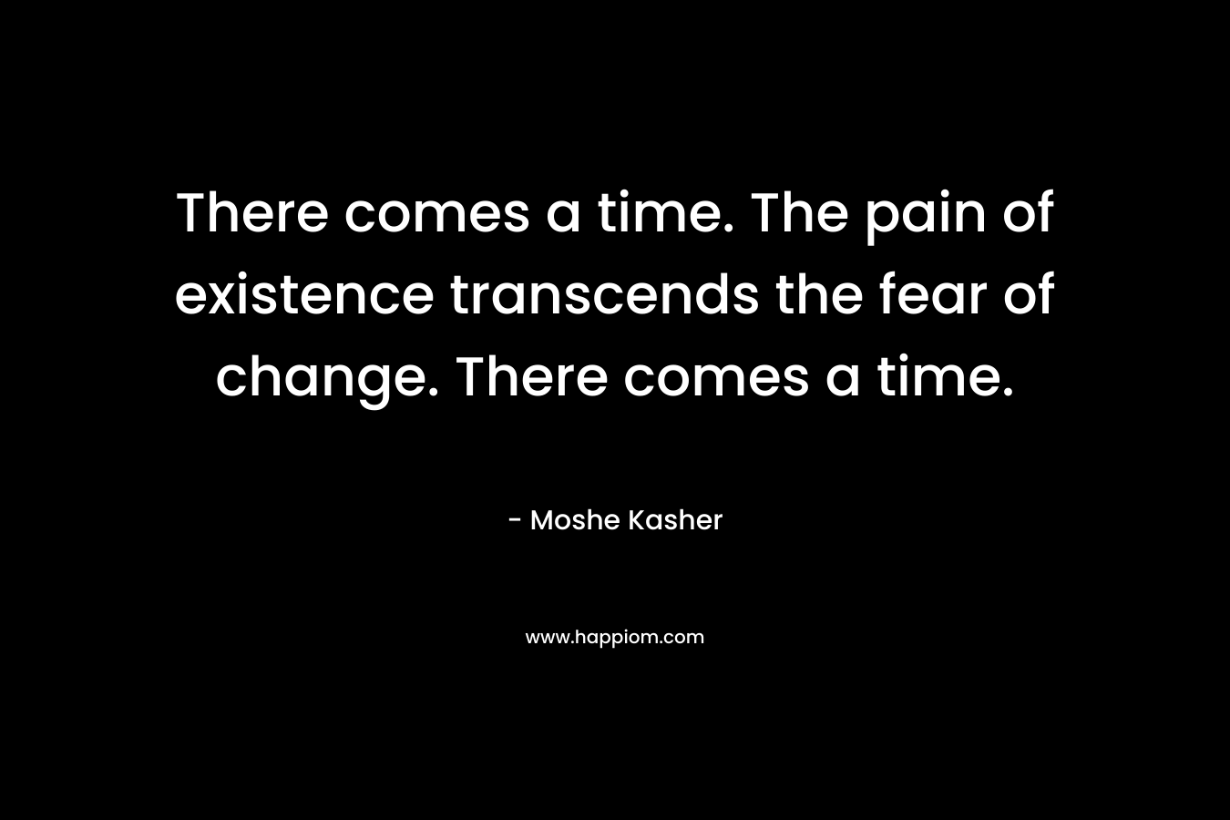 There comes a time. The pain of existence transcends the fear of change. There comes a time. – Moshe Kasher