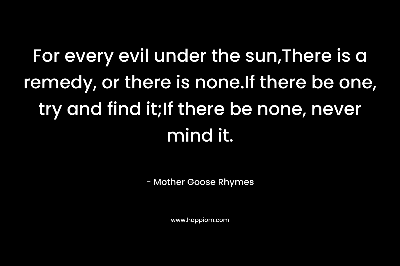 For every evil under the sun,There is a remedy, or there is none.If there be one, try and find it;If there be none, never mind it.