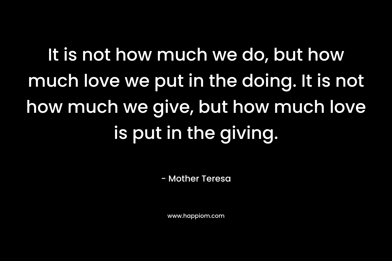It is not how much we do, but how much love we put in the doing. It is not how much we give, but how much love is put in the giving. – Mother Teresa