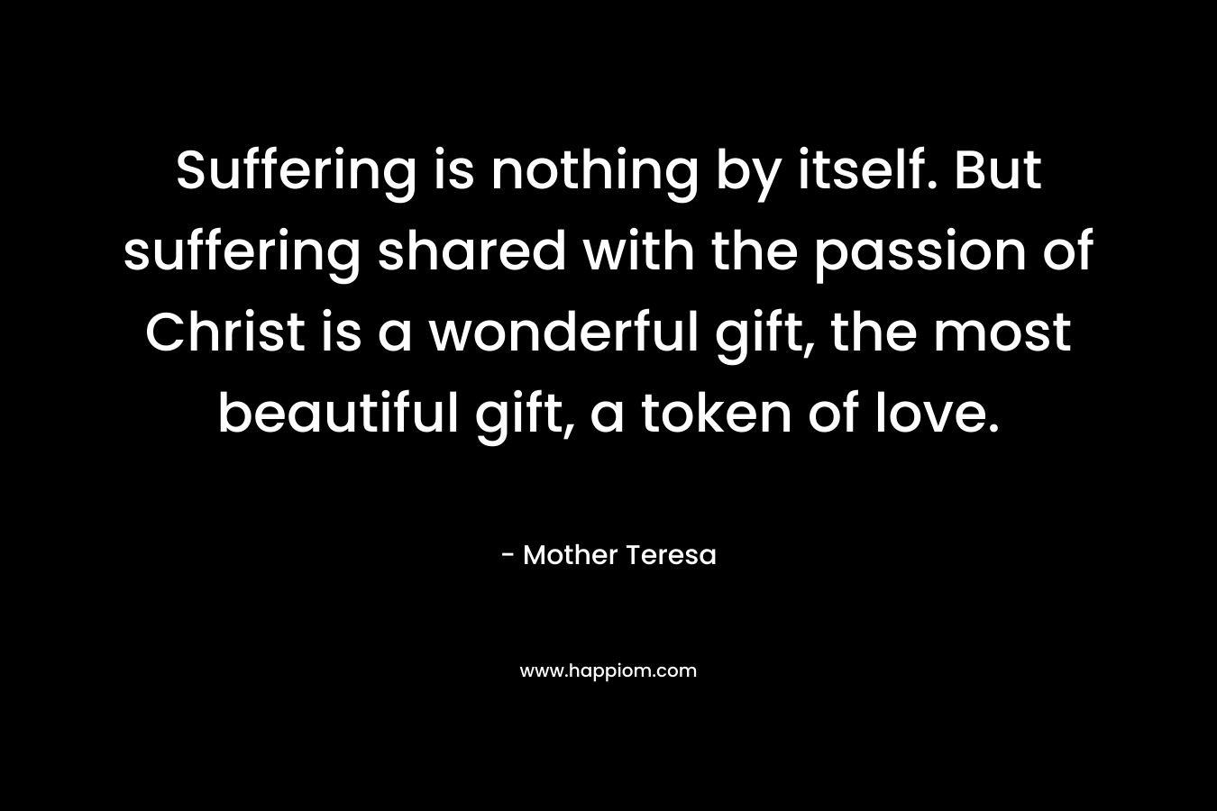 Suffering is nothing by itself. But suffering shared with the passion of Christ is a wonderful gift, the most beautiful gift, a token of love. – Mother Teresa