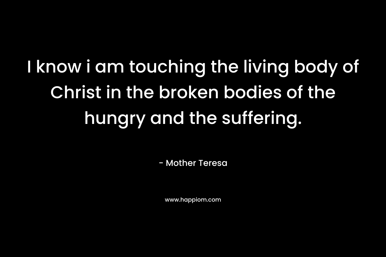 I know i am touching the living body of Christ in the broken bodies of the hungry and the suffering. – Mother Teresa
