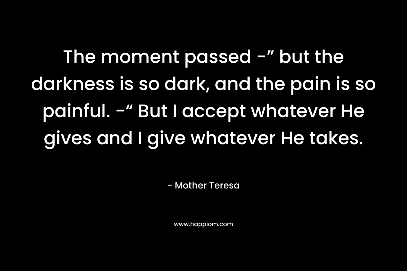 The moment passed -” but the darkness is so dark, and the pain is so painful. -“ But I accept whatever He gives and I give whatever He takes. – Mother Teresa