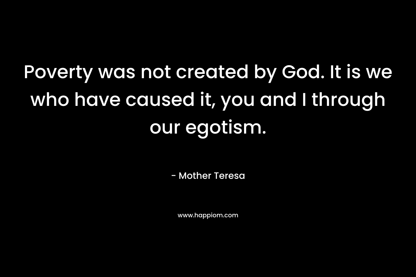 Poverty was not created by God. It is we who have caused it, you and I through our egotism. – Mother Teresa
