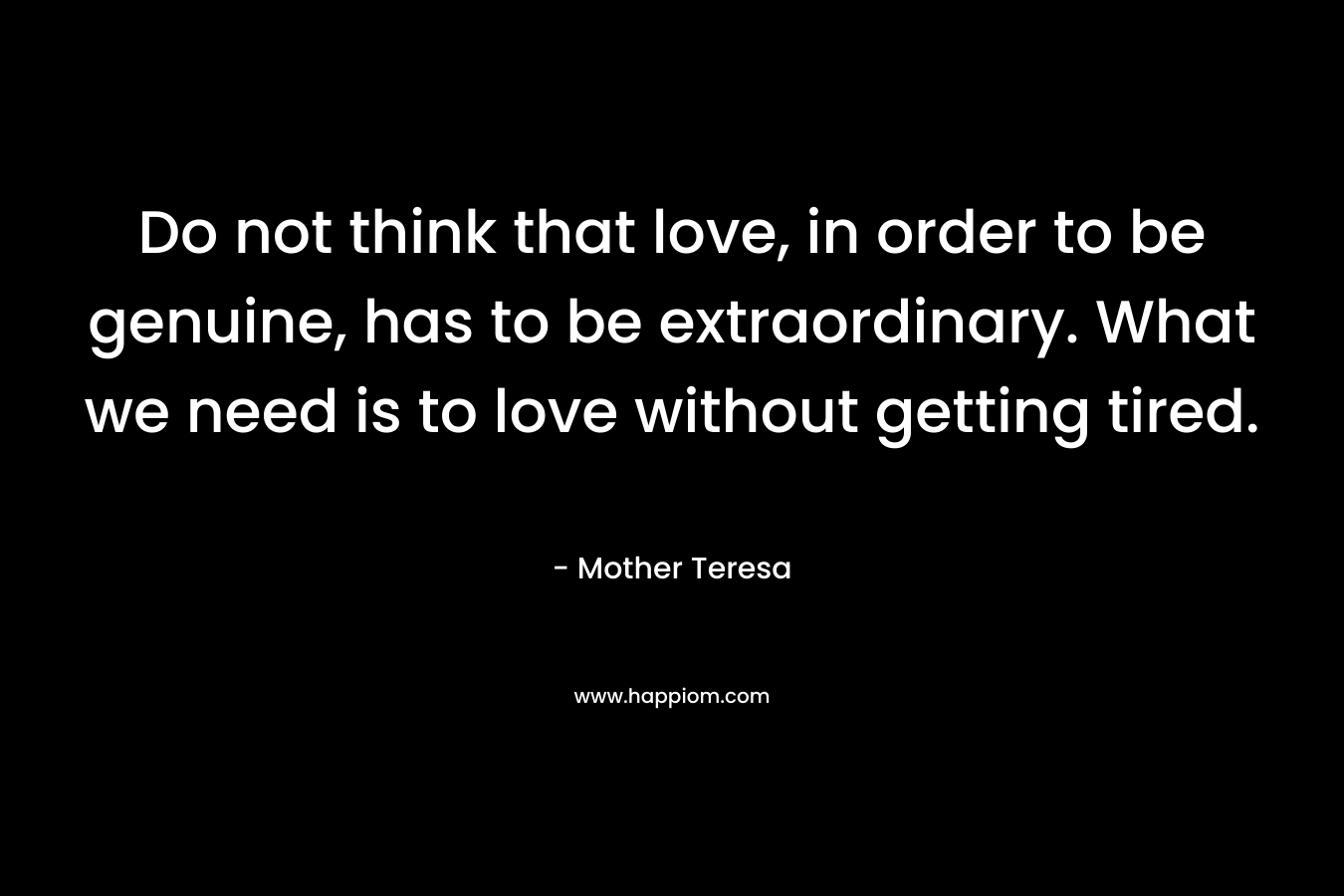 Do not think that love, in order to be genuine, has to be extraordinary. What we need is to love without getting tired. – Mother Teresa