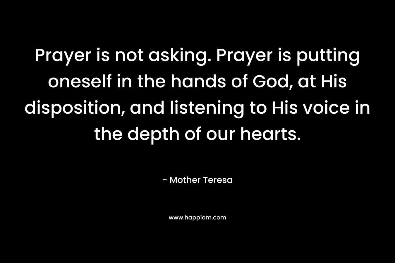 Prayer is not asking. Prayer is putting oneself in the hands of God, at His disposition, and listening to His voice in the depth of our hearts. – Mother Teresa