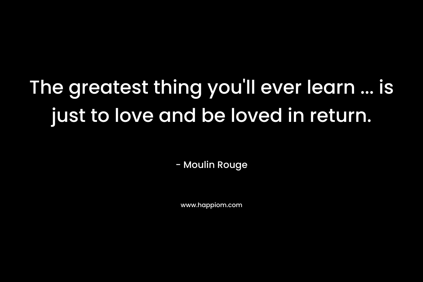 The greatest thing you’ll ever learn … is just to love and be loved in return. – Moulin Rouge