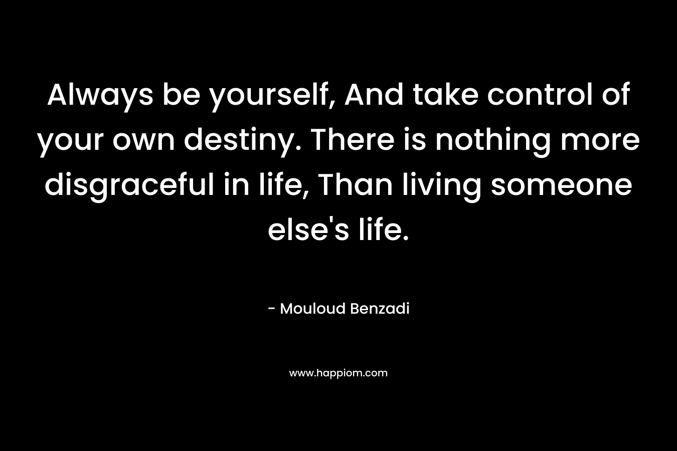 Always be yourself, And take control of your own destiny. There is nothing more disgraceful in life, Than living someone else’s life. – Mouloud Benzadi