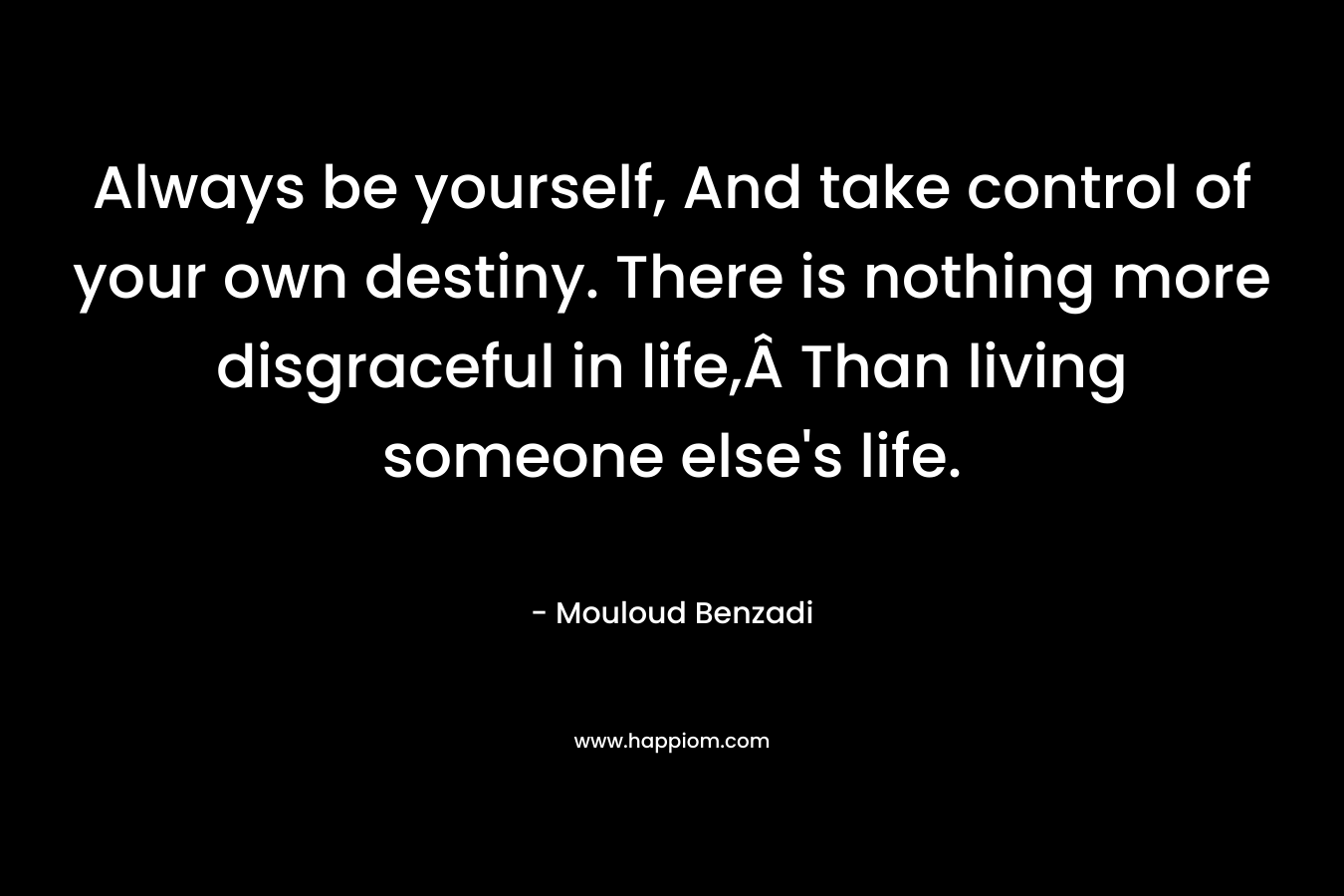 Always be yourself, And take control of your own destiny. There is nothing more disgraceful in life,Â Than living someone else’s life. – Mouloud Benzadi