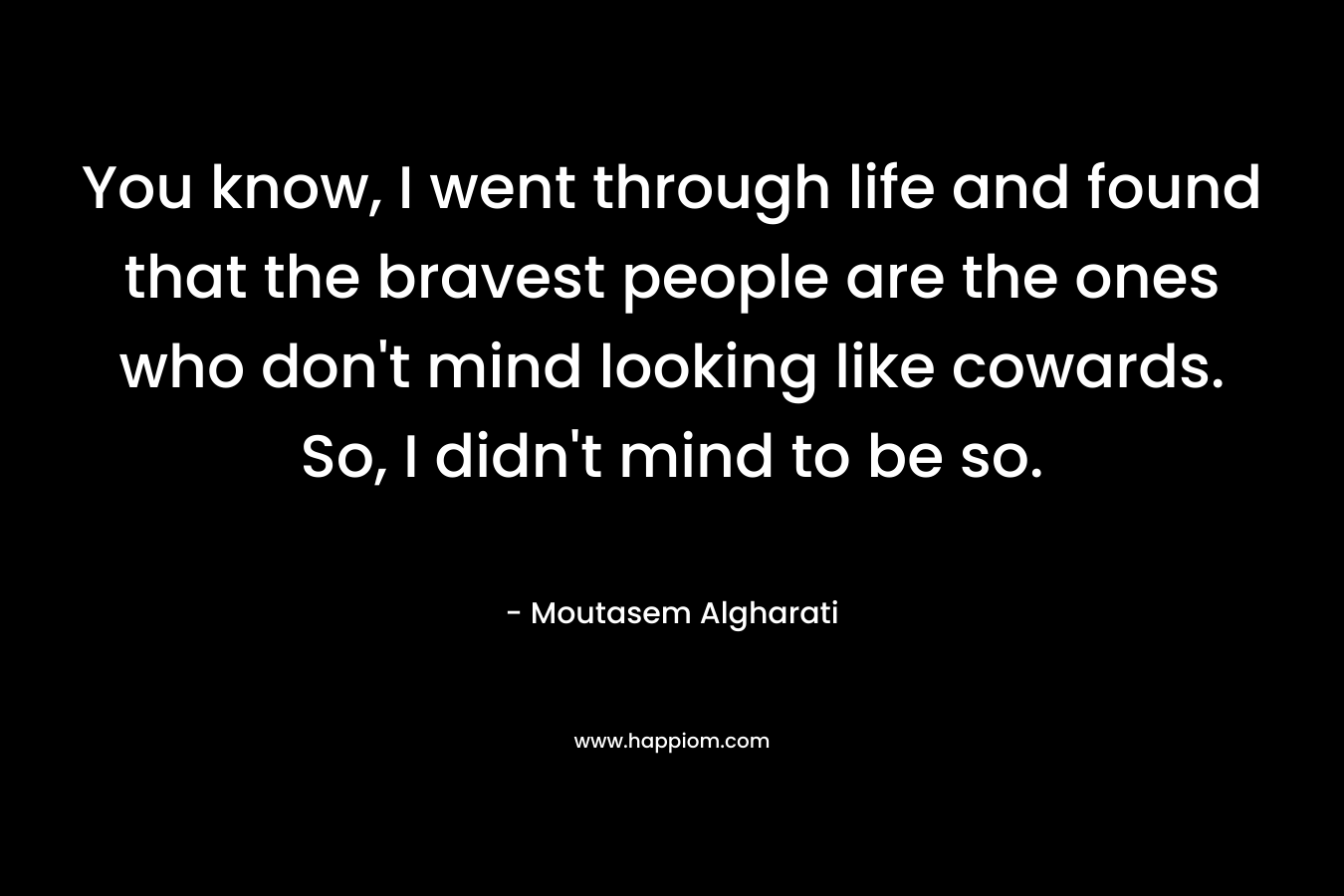 You know, I went through life and found that the bravest people are the ones who don’t mind looking like cowards. So, I didn’t mind to be so. – Moutasem Algharati
