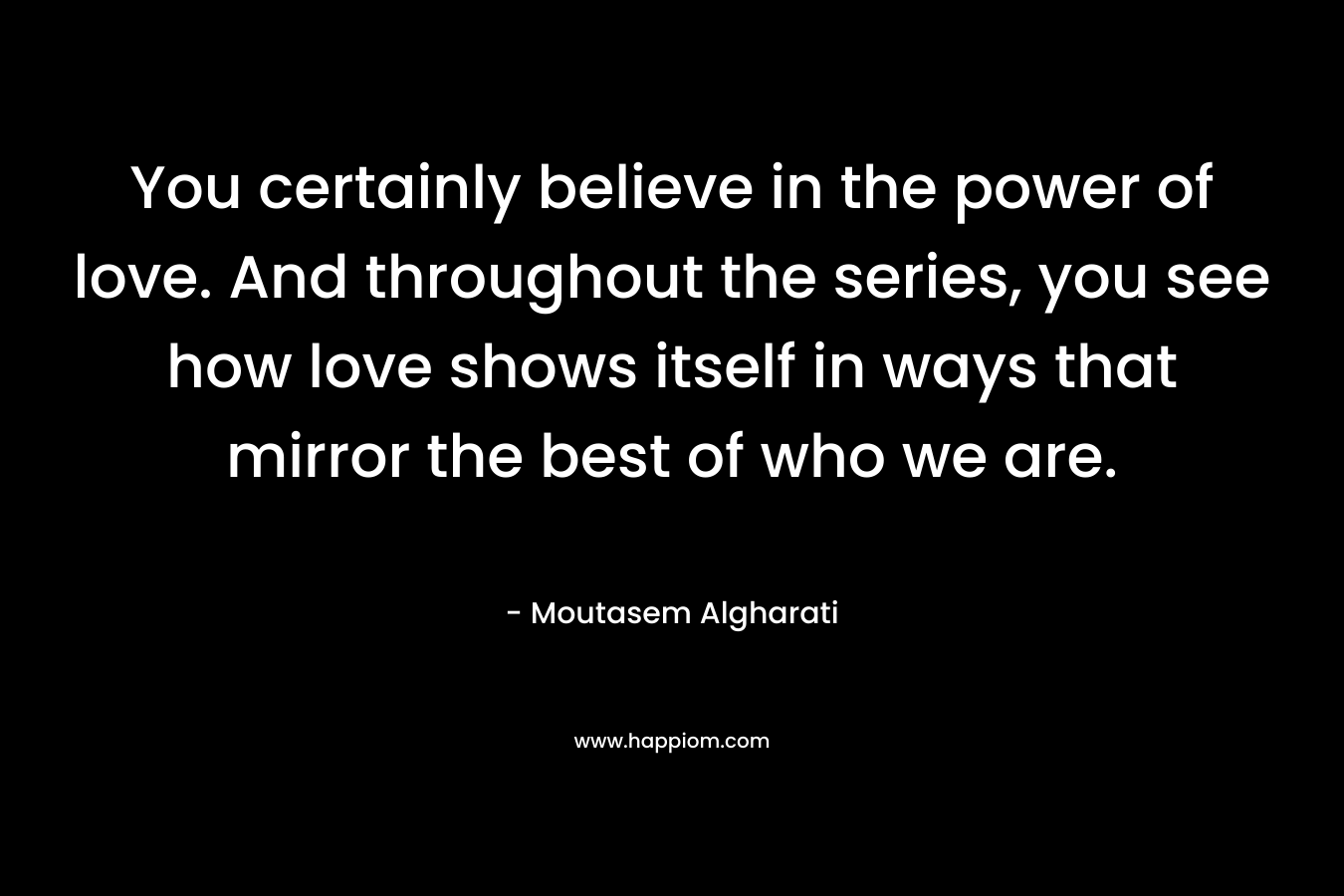 You certainly believe in the power of love. And throughout the series, you see how love shows itself in ways that mirror the best of who we are. – Moutasem Algharati