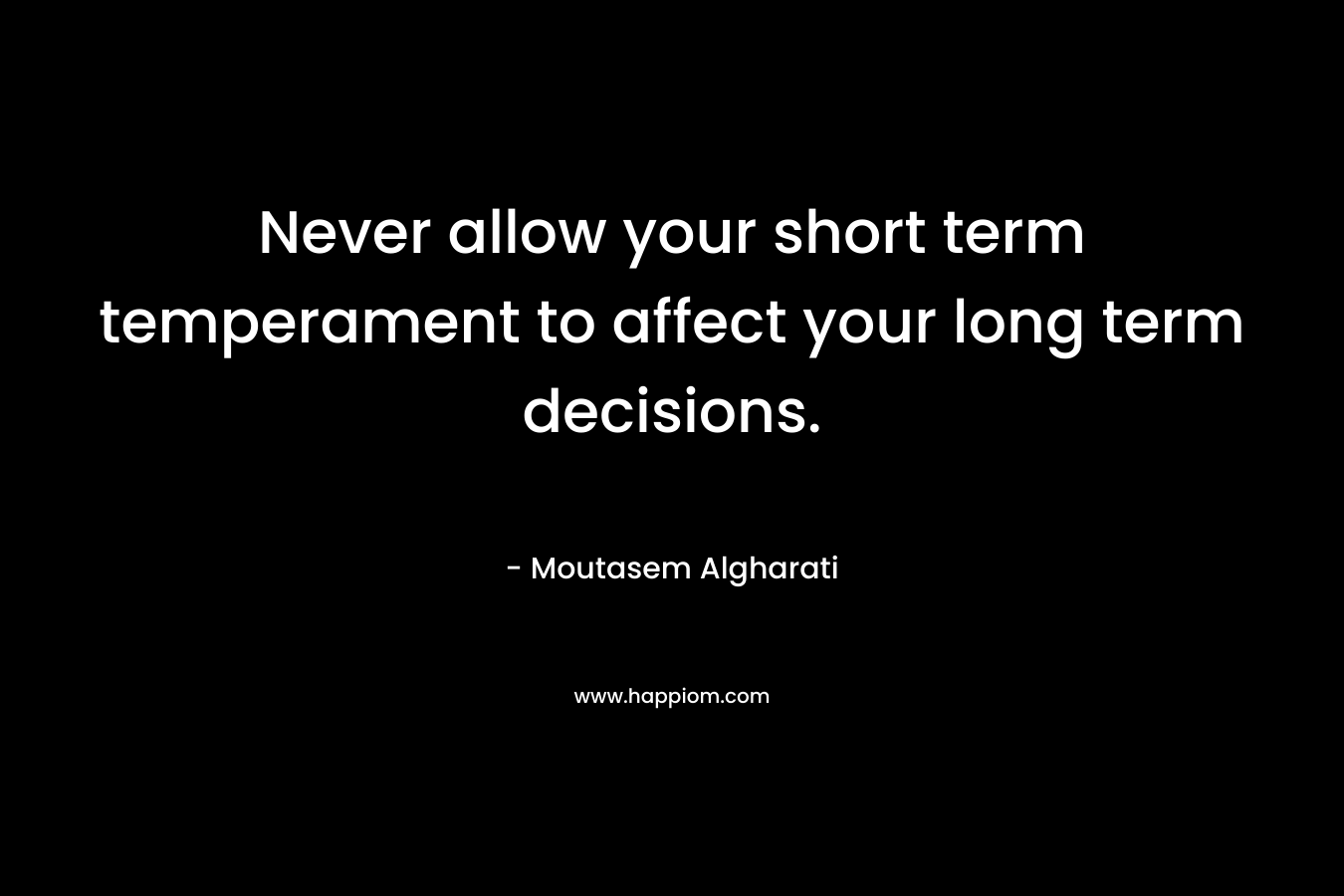 Never allow your short term temperament to affect your long term decisions.