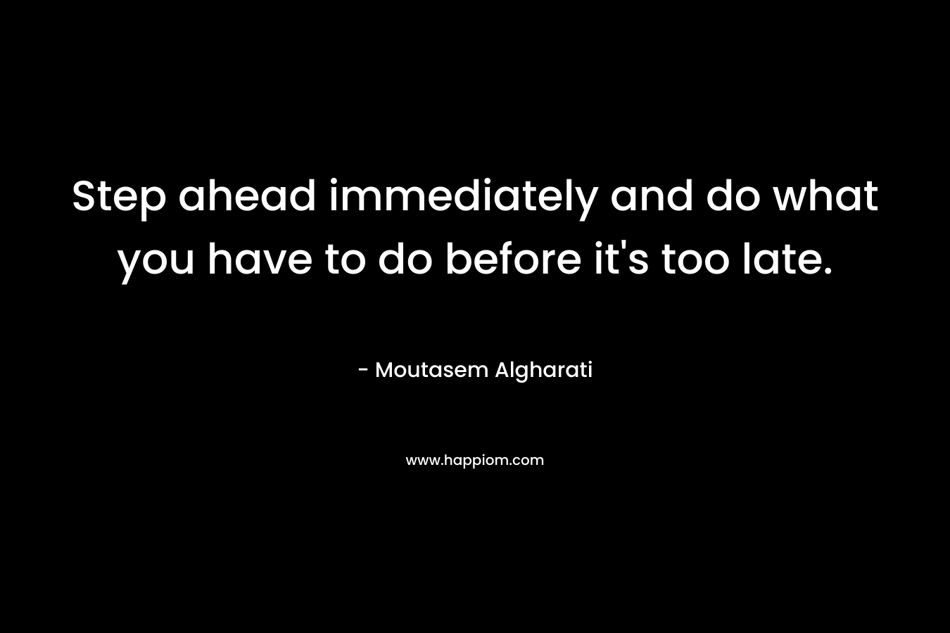 Step ahead immediately and do what you have to do before it’s too late. – Moutasem Algharati