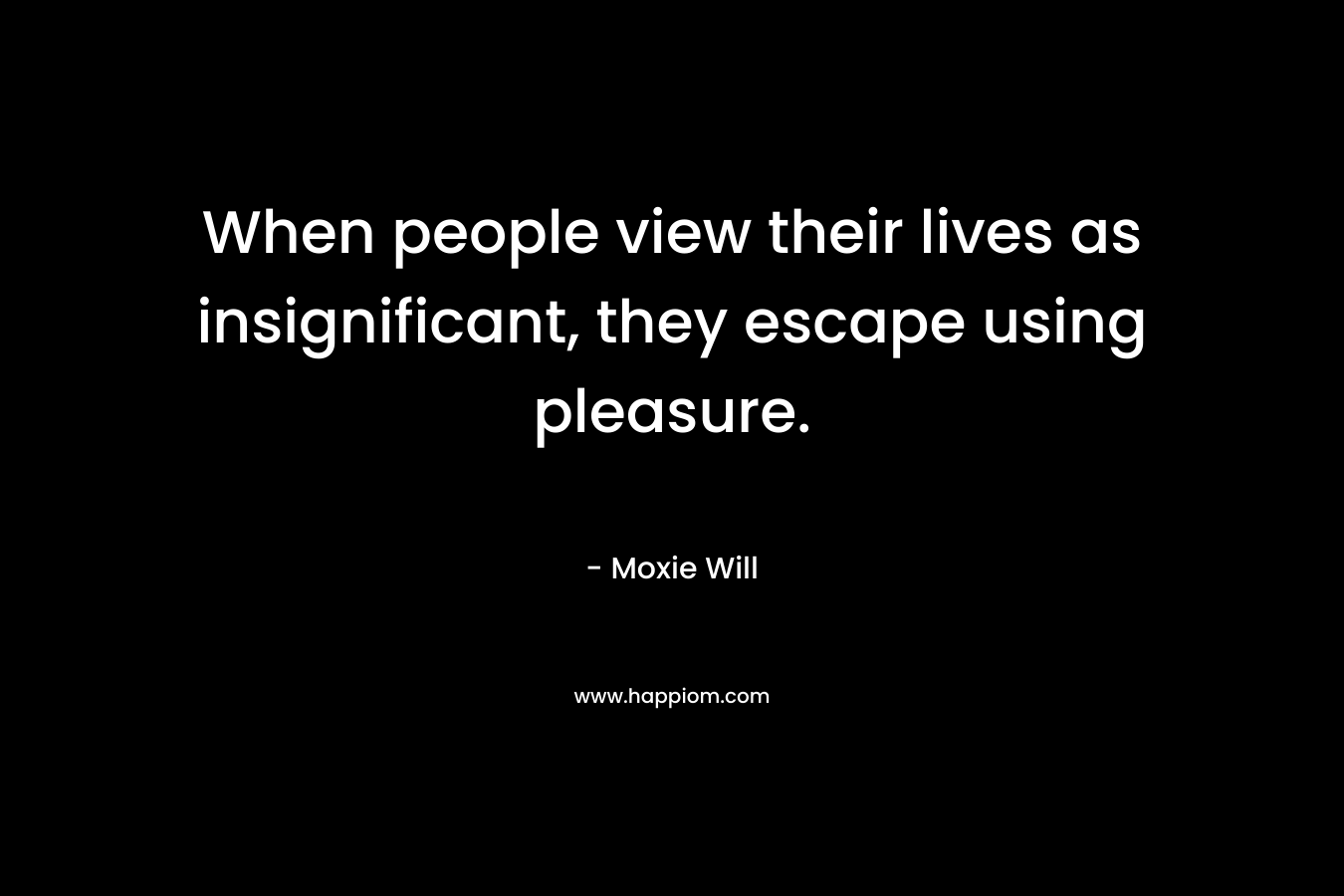When people view their lives as insignificant, they escape using pleasure. – Moxie Will