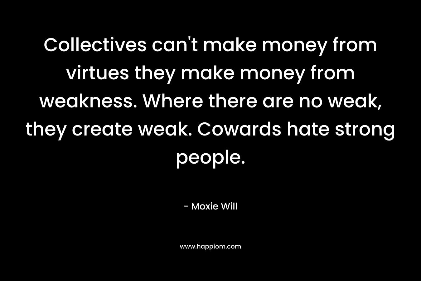 Collectives can’t make money from virtues they make money from weakness. Where there are no weak, they create weak. Cowards hate strong people. – Moxie Will