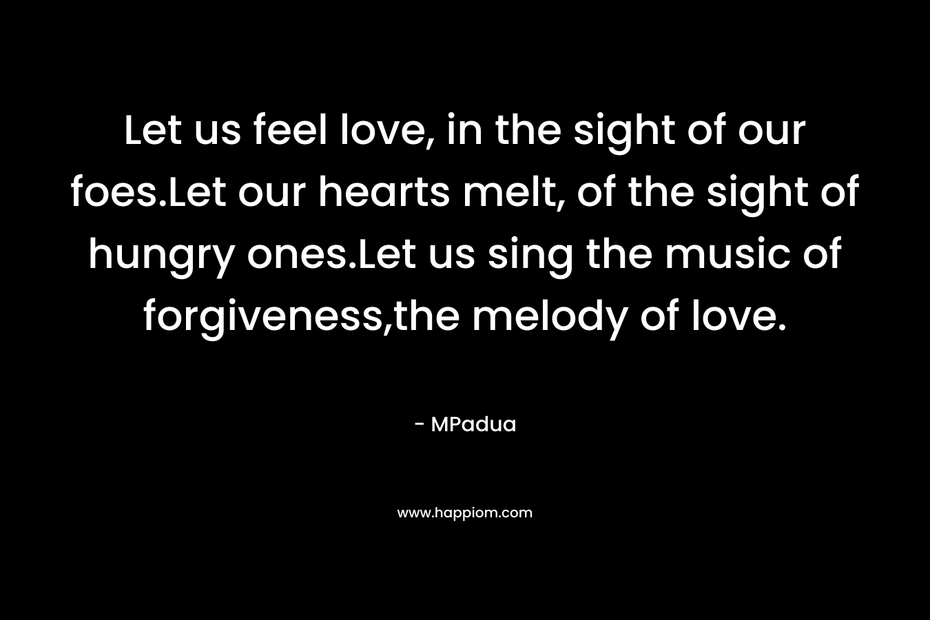 Let us feel love, in the sight of our foes.Let our hearts melt, of the sight of hungry ones.Let us sing the music of forgiveness,the melody of love.