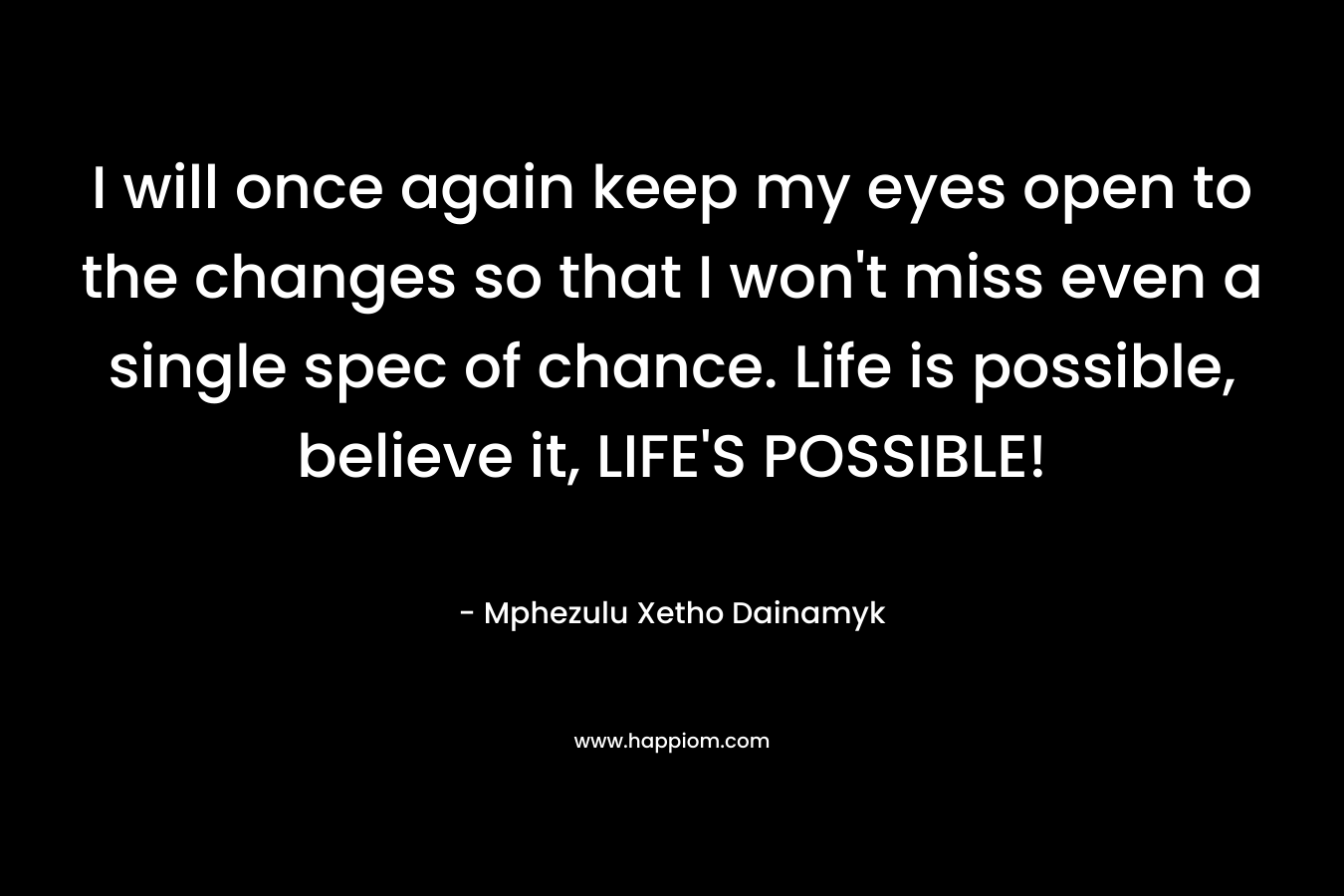 I will once again keep my eyes open to the changes so that I won't miss even a single spec of chance. Life is possible, believe it, LIFE'S POSSIBLE!