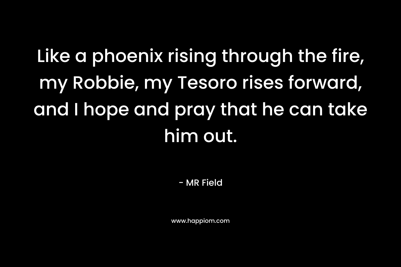 Like a phoenix rising through the fire, my Robbie, my Tesoro rises forward, and I hope and pray that he can take him out. – MR Field