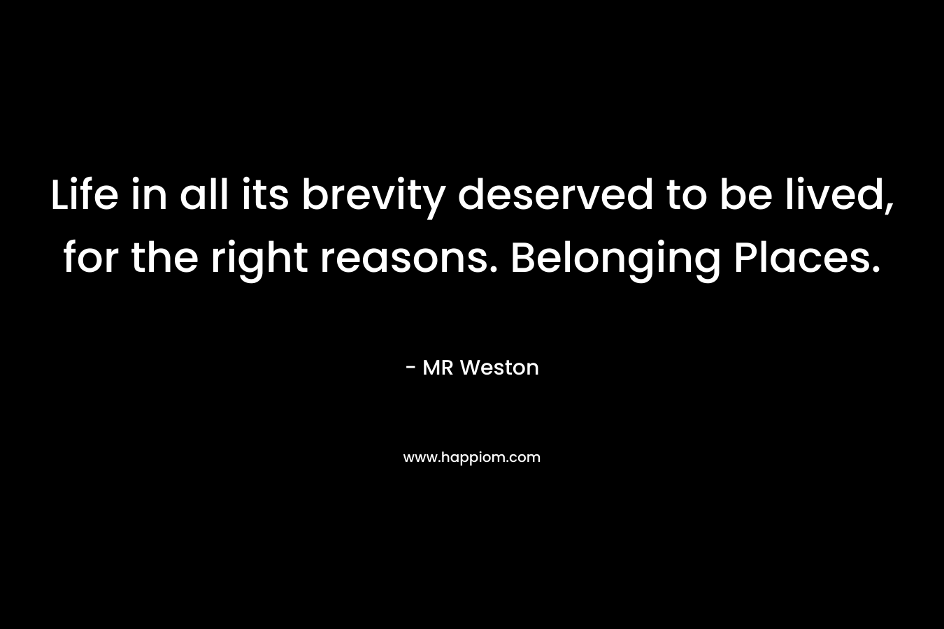 Life in all its brevity deserved to be lived, for the right reasons. Belonging Places. – MR Weston